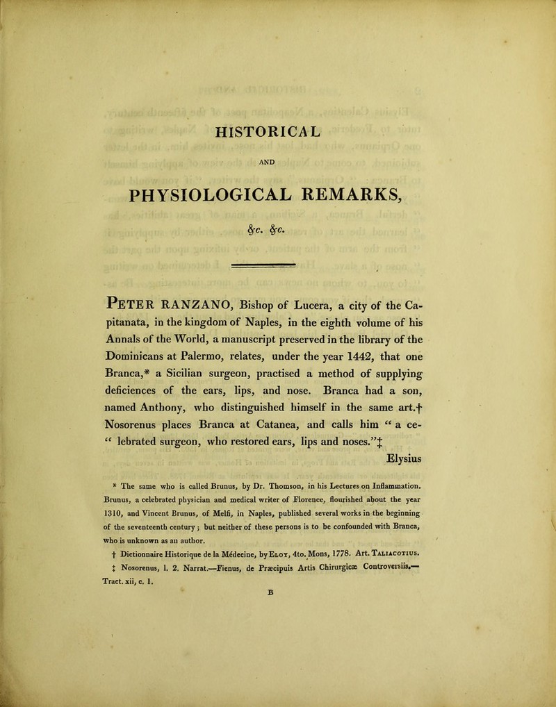 HISTORICAL AND PHYSIOLOGICAL REMARKS, ^C. ^c. Peter RANZANO, Bishop of Lucera, a city of the Ca- pitanata, in the kingdom of Naples, in the eighth volume of his Annals of the World, a manuscript preserved in the library of the Dominicans at Palermo, relates, under the year 1442, that one Branca,* a Sicilian surgeon, practised a method of supplying deficiences of the ears, lips, and nose. Branca had a son, named Anthony, who distinguished himself in the same art.f Nosorenus places Branca at Catanea, and calls him “ a ce- ‘‘ lebrated surgeon, who restored ears, lips and noses.^J Elysius * The same who is called Brunus, by Dr. Thomson, in his Lectures on Inflammation. Brunus, a celebrated physician and medical writer of Florence, flourished about the year 1310, and Vincent Brunus, of Melfi, in Naples, published several works in the beginning of the seventeenth century; but neither of these persons is to be confounded with Branca, who is unknown as an author. f Dictionnaire Historique de la M4decine, byELOT, 4to. Mons, 1778. Art. Taliacotius. X Nosorenus, 1. 2, Narrat,—Fienus, de Praecipuis Artis Chirurgicae Controversiis.— Tract, xii, c. 1. B