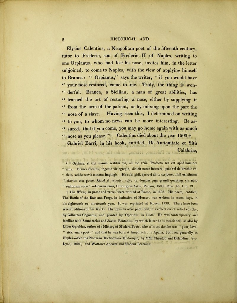 Elysius Calentius, a Neapolitan poet of the fifteenth century, tutor to Frederic, son of Frederic II of Naples, writing to one Orpianus, who had lost his nose, invites him, in the letter subjoined, to come to Naples, with the view of applying himself to Branca : “ Orpianus,” says the writer, if you would have your nose restored, come to me. Truly, the thing is won- “ derful. Branca, a Sicilian, a man of great abilities, has “ learned the art of restoring a nose, either by supplying it “ from the arm of the patient, or by infixing upon the part the nose of a slave. Having seen this, I determined on writing to you, to whom no news can be more interesting. Be as- sured, that if you come, you may go home again with as much “ nose as you please.”*' Calentius died about the year 1503.j' Gabriel Barri, in his book, entitled, De Antiquitate et Situ ^ Calabrise, * '' Orpiane, si tibi nasum restitui vis, ad me veni. Profecto res est apud homines “ mira. Bianca Siculus, ingenio vir egregid, didicit nares inserere, quas vel de brachio re- ficit, vel de servis mutatas impingit. Hoc ubi vidi, decrevi ad te scribere, nihil existimans '' charius esse posse. Quod si veneris, scito te domum cum grandi quantum vis naso “ redituruni volas.’’—Gourmelenus, Chirurgicae Artis, Parisiis, 1580,12mo. lib. 1. p. 73. t His Works, in prose and verse,’were printed at Rome, in 1503. His poem, entitled. The Battle of the Rats and Frogs, in imitation of Homer, was written in seven days, in his eighteenth or nineteenth year. It was reprinted at Rouen, 1738. There have been several editions of his Works. His Epistles were published, in a collection of select epistles, by Gilbertus Cognatus, and printed by Oporinus, in 1558. He was contemporary and familiar with Sannazarius and Jovius Pontanus, by which latter he is mentioned, as also by Lilius Gyraldus, author of a Histoiy of Modern Poets, who tells us, that he was  poor, love- “ sick, and a poet j” and that he was born at Amphracta, in Apulia, but lived generally at Naples.—See the Nouveau Dictionnaire Historique, by MM. Chaudon and Delandine, 8vo. Lyon, 1804 ; and Wotton’s Ancient and Modern Learning.