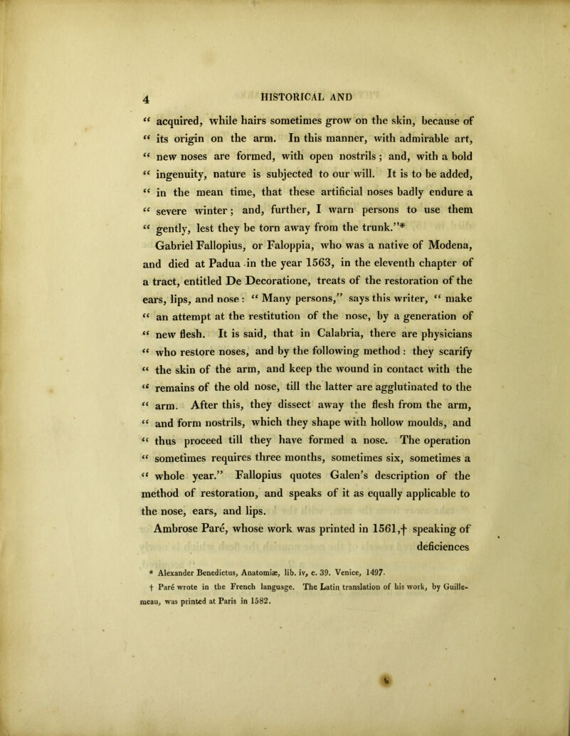 acquired, while hairs sometimes grow on the skin, because of “ its origin on the arm. In this manner, with admirable art, new noses are formed, with open nostrils; and, with a bold ‘‘ ingenuity, nature is subjected to our will. It is to be added, ‘‘ in the mean time, that these artificial noses badly endure a severe winter; and, further, I warn persons to use them “ gently, lest they be torn away from the trunk.”* Gabriel Fallopius, or Faloppia, who was a native of Modena, and died at Padua -in the year 1563, in the eleventh chapter of a tract, entitled De Decoratione, treats of the restoration of the ears, lips, and nose : “ Many persons,” says this writer, “ make ‘‘ an attempt at the restitution of the nose, by a generation of ‘‘ new flesh. It is said, that in Calabria, there are physicians “ who restore noses, and by the following method : they scarify “ the skin of the arm, and keep the wound in contact with the remains of the old nose, till the latter are agglutinated to the “ arm. After this, they dissect away the flesh from the arm, “ and form nostrils, which they shape with hollow moulds, and “ thus proceed till they have formed a nose. The operation ‘‘ sometimes requires three months, sometimes six, sometimes a ‘‘ whole year.” Fallopius quotes Galen’s description of the method of restoration, and speaks of it as equally applicable to the nose, ears, and lips. Ambrose Pare, whose work was printed in 1561,speaking of deficiences * Alexander Benedictus, Anatomiae, lib. iv, c. 39. Venice, 1497- t Pare wrote in the French language. The Latin translation of his work, by Guille* raeau, was printed at Paris in 1582.