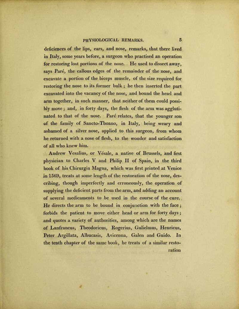 deficiences of the lips, ears, and nose, remarks, that there lived in Italy, some years before, a surgeon who practised an operation for restoring lost portions of the nose. He used to dissect away, says Pare, the callous edges of the remainder of the nose, and excavate a portion of the biceps muscle, of the size required for restoring the nose to its former bulk ; he then inserted the part excavated into the vacancy of the nose, and bound the head and arm together, in such manner, that neither of them could possi- bly move ; and, in forty days, the flesh of the arm was aggluti- nated to that of the nose. Pare relates, that the younger son of the family of Sancto-Thoano, in Italy, being weary and ashamed of a silver nose, applied to this surgeon, from whom he returned with a nose of flesh, to the wonder and satisfaction of all who knew him. Andrew Vesalius, or Vesale, a native of Brussels, and first physician to Charles V and Philip II of Spain, in the third book of his Chirurgia Magna, which was first printed at Venice in 156*9, treats at some length of the restoration of the nose, des- cribing, though imperfectly and erroneously, the operation of supplying the deficient parts from the arm, and adding an account of several medicaments to be used in the course of the cure., He directs the arm to be bound in conjunction with the face; forbids the patient to move either head or arm for forty days ; and quotes a variety of authorities, among which are the names of Lanfrancus, Theodoricus, Rogerius, Gulielmus, Henricus, Peter Argillata, Albucasis, Avicenna, Galen and Guido. In the tenth chapter of the same book, he treats of a similar resto- ration