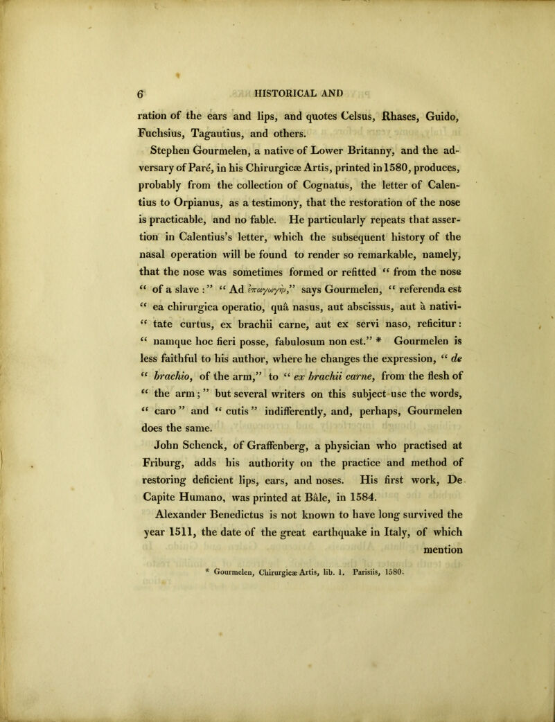 ration of the ears and lips, and quotes Celsus, Rhases, Guido, Fuchsius, Tagautius, and others. Stephen Gourmelen, a native of Lower Britanny, and the ad- versary of Par^, in his Chirurgicse Artis, printed in 1580, produces, probably from the collection of Cognatus, the letter of Galen- tius to Orpianus, as a testimony, that the restoration of the nose is practicable, and no fable. He particularly repeats that asser- tion in Calentius’s letter, which the subsequent history of the nasal operation will be found to render so remarkable, namely, J that the nose was sometimes formed or refitted ‘‘ from the nose “ of a slave ‘‘ Ad iTTd'yu'ynv/’ says Gourmelen, referenda est ‘‘ ea chirurgica operatio, qua nasus, aut abscissus, aut a nativi- tate curtus, ex brachii came, aut ex servi naso, reficitur: “ namque hoc fieri posse, fabulosum non est.” * Gourmelen is less faithful to his author, where he changes the expression, “ de ‘‘ hrachioy of the arm,” to ex hrachii came, from the flesh of the arm; ” but several writers on this subject use the words, “ caro ” and cutis ” indifferently, and, perhaps, Gourmelen does the same. John Schenck, of Graffenberg, a physician who practised at Friburg, adds his authority on the practice and method of restoring deficient lips, ears, and noses. His first work, De- Capite Humano, was printed at BMe, in 1584. Alexander Benedictus is not known to have long survived the year 1511, the date of the great earthquake in Italy, of which mention * Gourmelen, Cliirurgicae Artis, lib. 1. Parisiis, 1580.