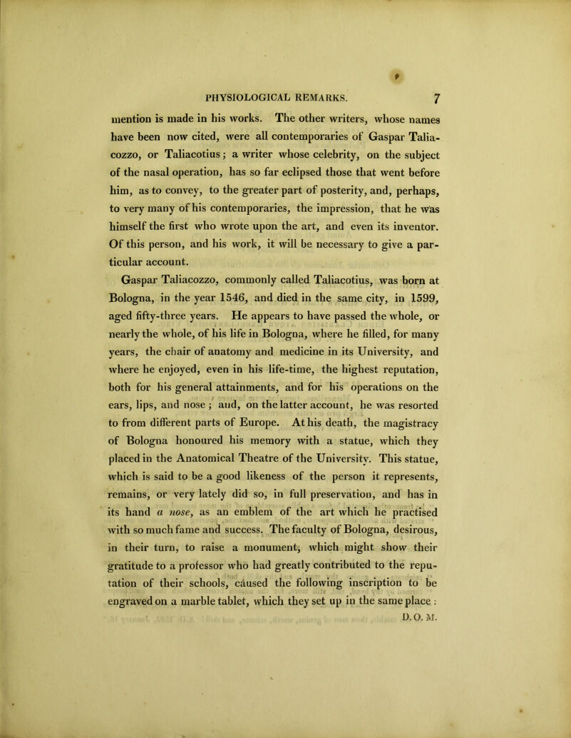 f PHYSIOLOGICAL REMARKS. 7 mention is made in his works. The other writers, whose names have been now cited, were all contemporaries of Gaspar Talia- cozzo, or Taliacotius; a writer whose celebrity, on the subject of the nasal operation, has so far eclipsed those that went before him, as to convey, to the greater part of posterity, and, perhaps, to very many of his contemporaries, the impression, that he was himself the first who wrote upon the art, and even its inventor. Of this person, and his work, it will be necessary to give a par- ticular account. Gaspar Taliacozzo, commonly called Taliacotius, was born at Bologna, in the year 1546, and died in the same city, in 1599, aged fifty-three years. He appears to have passed the whole, or nearly the whole, of his life in Bologna, where he filled, for many years, the chair of anatomy and medicine in its University, and where he enjoyed, even in his life-time, the highest reputation, both for his general attainments, and for his operations on the ears, lips, and nose \ and, on the latter account, he was resorted to from different parts of Europe. At his death, the magistracy of Bologna honoured his memory with a statue, which they placed in the Anatomical Theatre of the University. This statue, which is said to be a good likeness of the person it represents, remains, or very lately did so, in full preservation, and has in f its hand a nose, as an emblem of the art which he practised with so much fame and success. The faculty of Bologna, desirous, in their turn, to raise a monument, which might show their gratitude to a professor who had greatly contributed to the repu- tation of their schools, caused the following inscription to be engraved on a marble tablet, which they set up in the same place : D. O. M.