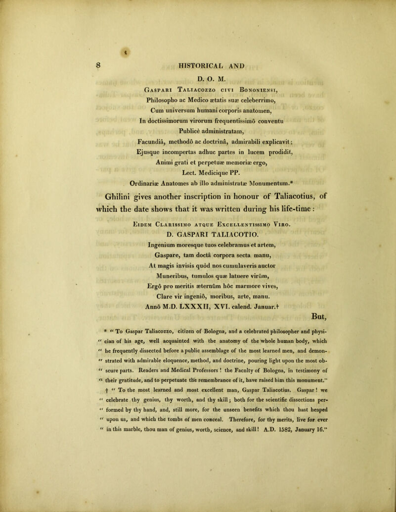 f. 8 HISTORICAL AND D. O. M. Gaspari Taliacozzo civi Bononiensi, Philosopho ac Medico aetatis suae celeberrimo, Cum universum human! corporis anatomen, In doctissimorum virorum frequentissimo conventu Publice administratam, Facundia, methodo ac doctrina, admirabili explicavit; Ej usque incompertas adhuc partes in lucem prodidit, Animi grati et perpetum memoriae ergo, Lect. Medicique PP. Ordinariae Anatomes ab illo administratae Monumentum.* Ghilini gives another inscription in honour of Taliacotius, of which the date shows that it was written during his life-time : Eidem Clarissimo atque Excellentissimo Viro. D. GASPARI TALIACOTIO. Ingenium moresque tuos celebramus et artem, Gaspare, tarn docta corpora secta manu, At magis invisis quod nos cumulaveris auctor Muneribus, tumulos qu® latuere virura, Ergo pro mentis mternbm hoc marmore vives, Clare vir ingenio, moribus, arte, manu. Anno M.D. LXXXII, XVI. calend. Januar.t But, * “ To Caspar Taliacozzo, citizen of Bologna, and a celebrated philosopher and physi- “ cian of his age, well acquainted with the anatomy of the whole human body, which “ he frequently dissected before a public assemblage of the most learned men, and demon- '' strated with admirable eloquence, method, and doctrine, pouring light upon the most ob- “ scure parts. Readers and Medical Professors ! the Facnlty of Bologna, in testimony of their gratitude, and to perpetuate the remembrance of it, have raised him this monument.” f ‘‘ To the most learned and most excellent man, Caspar Taliacotius. Caspar! we “ celebrate thy genius, thy worth, and thy skill j both for the scientific dissections per- “ formed by thy band, and, still more, for the unseen benefits which thou hast heaped upon us, and which the tombs of men conceal. Therefore, for thy merits, live for ever