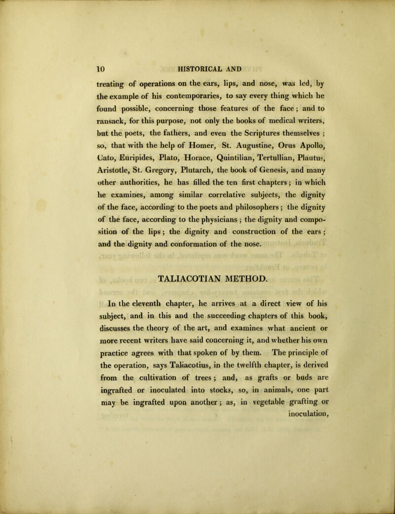 treating of operations on the ears, lips, and nose, was led, by the example of his contemporaries, to say every thing which he found possible, concerning those features of the face ; and to ransack, for this purpose, not only the books of medical writers, but the poets, the fathers, and even the Scriptures themselves ; so, that with the help of Homer, St. Augustine, Orus Apollo, Cato, Euripides, Plato, Horace, Quintilian, Tertullian, Plautus, Aristotle, St. Gregory, Plutarch, the book of Genesis, and many other authorities, he has filled the ten first chapters; in which he examines, among similar correlative subjects, the dignity of the face, according to the poets and philosophers ; the dignity of the face, according to the physicians ; the dignity and compo- sition of the lips; the dignity and construction of the ears; and the dignity and conformation of the nose. TALIACOTIAN METHOD. In the eleventh chapter, he arrives at a direct view of his subject, and in this and the succeeding chapters of this book, discusses the theory of the art, and examines what ancient or more recent writers have said concerning it, and whether his own practice agrees with that spoken of by them. The principle of the operation, says Taliacotius, in the twelfth chapter, is derived from the cultivation of trees; and, as grafts or buds are ingrafted or inoculated into stocks, so, in animals, one part may be ingrafted upon another j as, in vegetable grafting or inoculation.