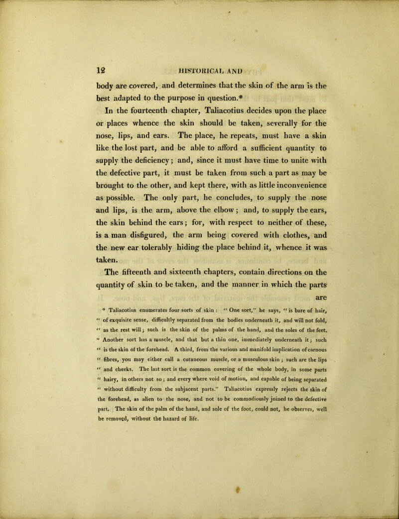 body are covered, and determines that the skin of the arm is the best adapted to the purpose in question.* In the fourteenth chapter, Taliacotius decides upon the place or places whence the skin should be taken, severally for the nose, lips, and ears. The place, he repeats, must have a skin like the lost part, and be able to afford a sufficient quantity to supply the deficiency; and, since it must have time to unite with the defective part, it must be taken from such a part as may be brought to the other, and kept there, with as little inconvenience as possible. The only part, he concludes, to supply the nose and lips, is the arm, above the elbow; and, to supply the ears, the skin behind the ears; for, with respect to neither of these, is a man disfigured, the arm being covered with clothes, and the new ear tolerably hiding the place behind it, whence it was taken. The fifteenth and sixteenth chapters, contain directions on the quantity of skin to be taken, and the manner in which the parts are * Taliacotius enumerates four sorts of skin : “ One sort,” he says, “ is bare of hair, “ of exquisite sense, difficultly separated from the bodies underneath it, and will not fold, as the rest will; such is the skin of the palms of the hand, and the soles of the feet. “ Another sort has a muscle, and that but a thin one, immediately underneath it; such “ is the skin of the forehead. A third, from the various and manifold implication of carnous fibres, you may either call a cutaneous muscle, or a musculous skin ; such are the lips “ and cheeks. The last sort is the common covering of the whole body, in some parts hairy, in others not so ; and every where void of motion, and capable of being separated “ without difficulty from the subjacent parts.” Taliacotius expressly rejects the skin of the forehead, as alien to the nose, and not to be commodiously joined to tbe defective part. The skin of the palm of the hand, and sole of the foot, could not, he observes, well be removed, without the hazard of life.