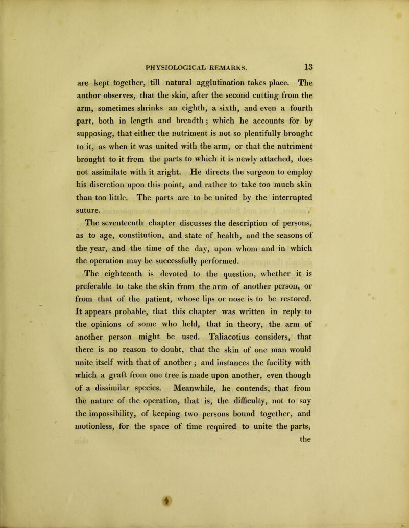 are kept together, till natural agglutination takes place. The author observes, that the skin, after the second cutting from the arm, sometimes shrinks an eighth, a sixth, and even a fourth part, both in length and breadth ; which he accounts for by supposing, that either the nutriment is not so plentifully brought to it, as when it was united with the arm, or that the nutriment brought to it from the parts to which it is newly attached, does not assimilate with it aright. He directs the surgeon to employ his discretion upon this point, and rather to take too much skin than too little. The parts are to be united by the interrupted suture. , The seventeenth chapter discusses the description of persons, as to age, constitution, and state of health, and the seasons of the year, and the time of the day, upon whom and in which the operation may be successfully performed. The eighteenth is devoted to the question, whether it is preferable to take the skin from the arm of another person, or from that of the patient, whose lips or nose is to be restored. It appears probable, that this chapter was written in reply to the opinions of some who held, that in theory, the arm of another person might be used. Taliacotius considers, that there is no reason to doubt, that the skin of one man would unite itself with that of another ; and instances the facility with which a graft from one tree is made upon another, even though of a dissimilar species. Meanwhile, he contends, that from the nature of the operation, that is, the difficulty, not to say the impossibility, of keeping two persons bound together, and motionless, for the space of time required to unite the parts, ’ the