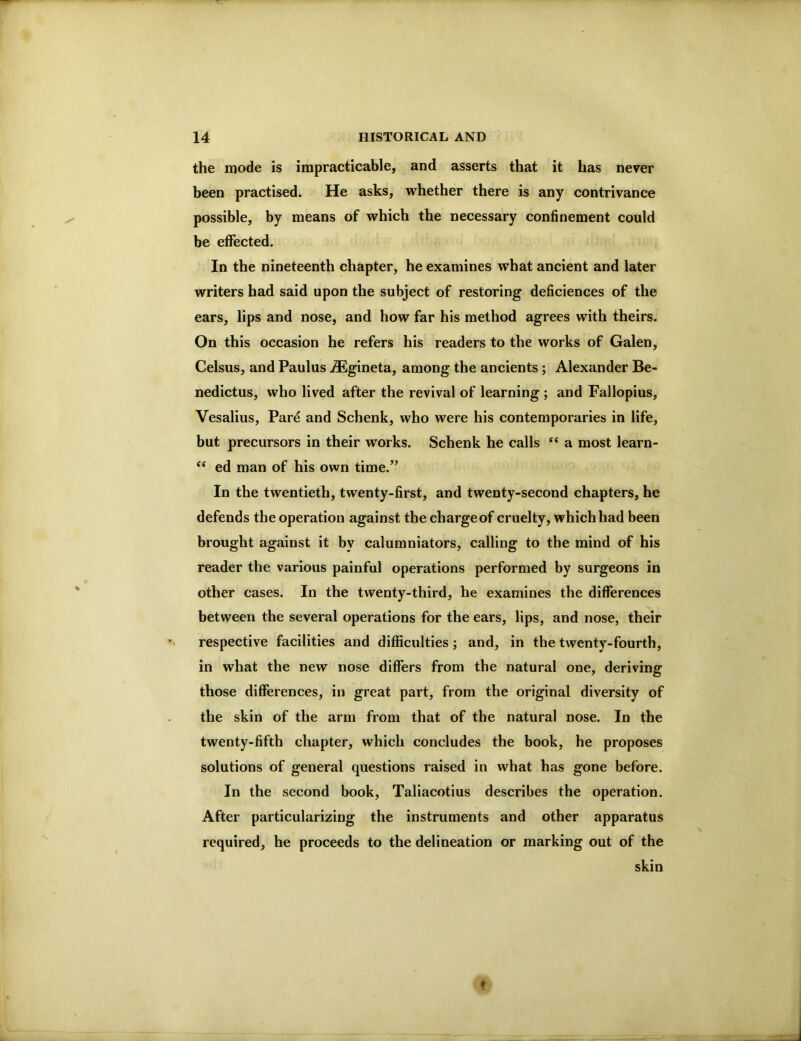 the mode is impracticable, and asserts that it has never been practised. He asks, whether there is any contrivance possible, by means of which the necessary confinement could be effected. In the nineteenth chapter, he examines what ancient and later writers had said upon the subject of restoring deficiences of the ears, lips and nose, and how far his method agrees with theirs. On this occasion he refers his readers to the works of Galen, Celsus, and Paulus ^gineta, among the ancients; Alexander Be- nedictus, who lived after the revival of learning ; and Fallopius, Vesalius, Pare and Schenk, who were his contemporaries in life, but precursors in their works. Schenk he calls “ a most learn- ‘‘ ed man of his own time.” In the twentieth, twenty-first, and twenty-second chapters, he defends the operation against the charge of cruelty, which had been brought against it by calumniators, calling to the mind of his reader the various painful operations performed by surgeons in other cases. In the twenty-third, he examines the differences between the several operations for the ears, lips, and nose, their respective facilities and difficulties; and, in the twenty-fourth, in what the new nose differs from the natural one, deriving those differences, in great part, from the original diversity of the skin of the arm from that of the natural nose. In the twenty-fifth chapter, which concludes the book, he proposes solutions of general questions raised in what has gone before. In the second book, Taliacotius describes the operation. After particularizing the instruments and other apparatus required, he proceeds to the delineation or marking out of the skin
