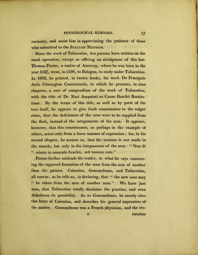 curiosity, and assist him in appreciating the patience of those who submitted to the Italian Method. Since the work of Taliacotius, few persons have written on the nasal operation, except as offering an abridgment of this last. Thomas Fienus, a native of Antwerp, where he was born in the year 15t>7, went, in 1590, to Bologna, to study under Taliacotius. In 1602, he printed, in twelve books, his work De Praecipuis Artis Chirurgicae Controversiis, in which he presents, in nine chapters, a sort of compendium of the work of Taliacotius, with the title of De Nasi Amputati ex Came Brachii Restitu- tione. By the terms of this title, as well as by parts of the text itself, he appears to give fresh countenance to the vulgar error, that the deficiences of the nose were to be supplied from the flesh, instead of the integuments of the arm. It appears, however, that this countenance, as perhaps in the example of others, arises only from a loose manner of expression j for, in his second chapter, he assures us, that the incision is not made in the muscle, but only in the integuments of the arm : Non fit scissio in musculis brachii, sed tantum cute.’* Fienus further misleads his reader, in what he says concern- ing the supposed formation of the nose from the arm of another than the patient. Calentius, Gourmelenus, and Taliacotius, all concur, as he tells us, in declaring, that the new nose may “ be taken from the arm of another man.” We have just seen, that Taliacotius totally disclaims the practice, and even disbelieves its possibility. As to Gourmelenus, he merely cites the^ letter of Calentius, and describes his general impression of the matter. Gourmelenus was a French physician, and the res- D toration
