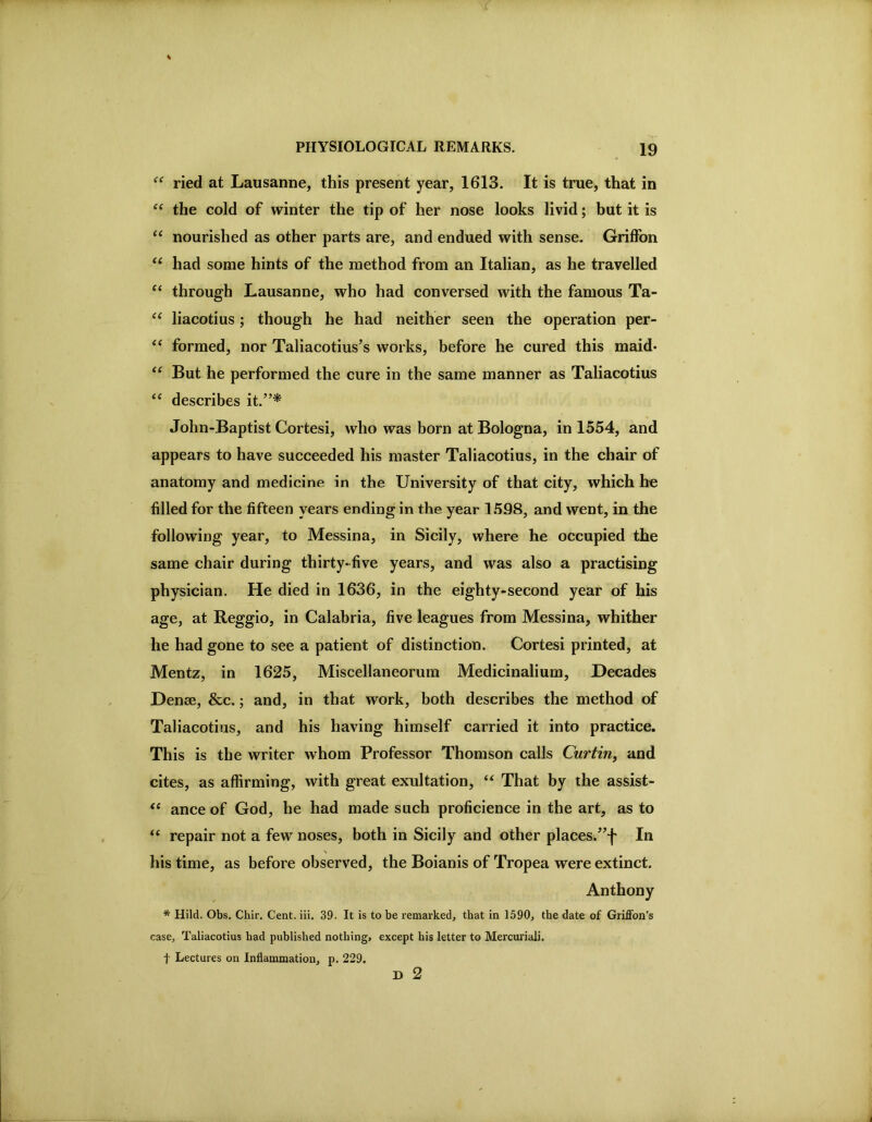 ried at Lausanne, this present year, 1613. It is true, that in the cold of winter the tip of her nose looks livid; but it is “ nourished as other parts are, and endued with sense. Griffon had some hints of the method from an Italian, as he travelled “ through Lausanne, who had conversed with the famous Ta- “ liacotius; though he had neither seen the operation per- formed, nor Taliacotius’s works, before he cured this maid* “ But he performed the cure in the same manner as Taliacotius ‘‘ describes it.”* John-Baptist Cortesi, who was born at Bologna, in 1554, and appears to have succeeded his master Taliacotius, in the chair of anatomy and medicine in the University of that city, which be filled for the fifteen years ending in the year 1598, and went, in the following year, to Messina, in Sicily, where he occupied the same chair during thirty-five years, and was also a practising physician. He died in 1636, in the eighty-second year of his age, at Reggio, in Calabria, five leagues from Messina, whither he had gone to see a patient of distinction. Cortesi printed, at Mentz, in 1625, Miscellaneorum Medicinalium, Decades Denee, &c.; and, in that work, both describes the method of Taliacotius, and his having himself carried it into practice. This is the writer whom Professor Thomson calls Curtin, and cites, as affirming, with great exultation, “ That by the assist- ance of God, he had made such proficience in the art, as to “ repair not a few noses, both in Sicily and other places.”f In his time, as before observed, the Boianis of Tropea were extinct. Anthony * Hild. Obs, Chir, Cent. iii. 39. It is to be remarked, that in 1590, the date of Griffon’s case, Taliacotius had published nothing, except his letter to Mercuriali. t Lectures on Inflammation, p. 229. D 2
