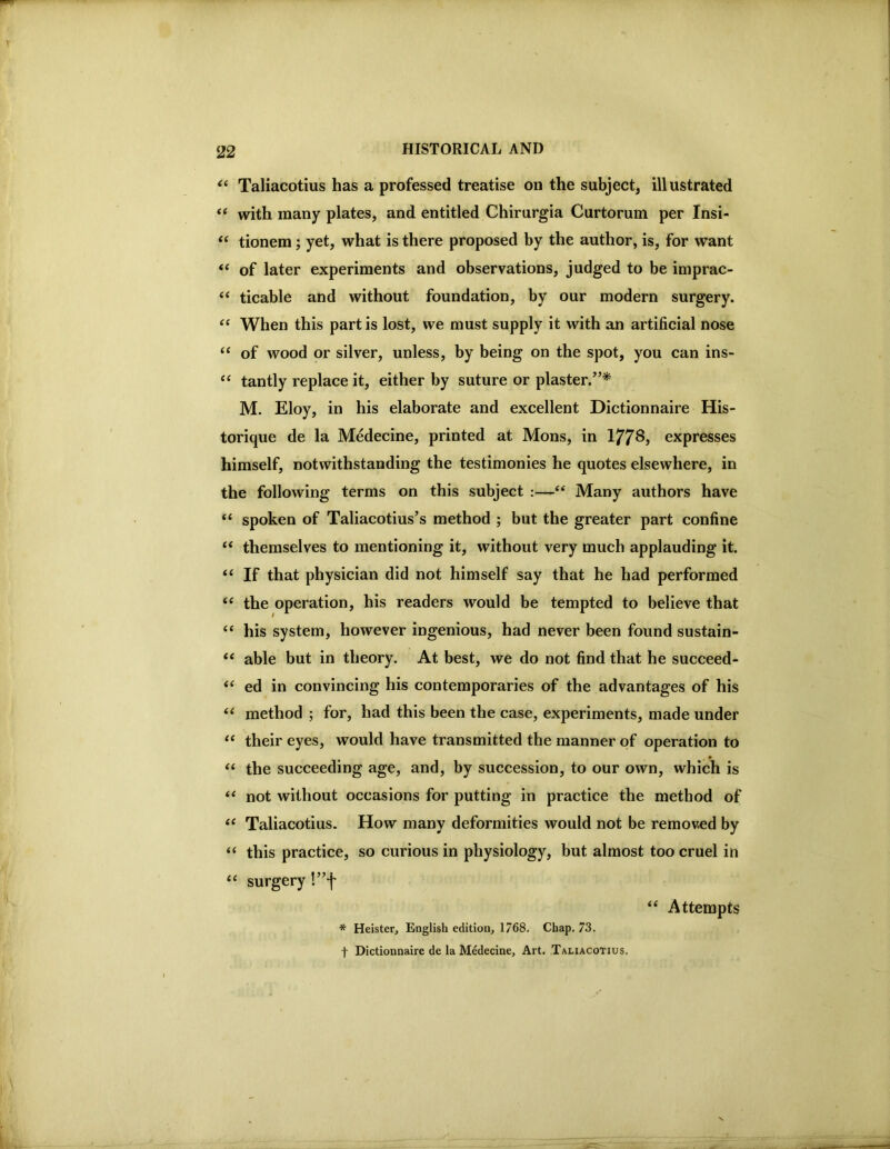 Taliacotius has a professed treatise on the subject, illustrated ‘‘ with many plates, and entitled Chirurgia Curtorum per Insi- “ tionem; yet, what is there proposed by the author, is, for want ‘‘ of later experiments and observations, judged to be imprac- “ ticable and without foundation, by our modern surgery. When this part is lost, we must supply it with an artificial nose “ of wood or silver, unless, by being on the spot, you can ins- “ tantly replace it, either by suture or plaster.”^ M. Eloy, in his elaborate and excellent Dictionnaire His- torique de la Medecine, printed at Mons, in 1778, expresses himself, notwithstanding the testimonies he quotes elsewhere, in the following terms on this subject :—“ Many authors have “ spoken of Taliacotius’s method ; but the greater part confine “ themselves to mentioning it, without very much applauding it. “ If that physician did not himself say that he had performed ‘‘ the operation, his readers would be tempted to believe that “ his system, however ingenious, had never been found sustain- “ able but in theory. At best, we do not find that he succeed- “ ed in convincing his contemporaries of the advantages of his ‘‘ method ; for, had this been the case, experiments, made under their eyes, would have transmitted the manner of operation to “ the succeeding age, and, by succession, to our own, which is not without occasions for putting in practice the method of Taliacotius. How many deformities would not be removed by “ this practice, so curious in physiology, but almost too cruel in surgery !”f ‘‘ Attempts * Heister, English edition, 1768. Chap. 73. t Dictionnaire de la Medecine, Art. Taliacotius.