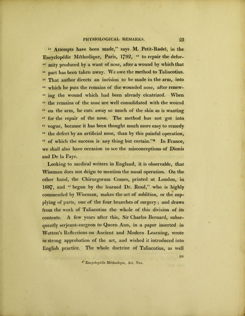 Attempts have been made/’ says M. Petit-Radel, in the Encyclopedic M^thodique, Paris, 1792, “ to repair the defor- “ mity produced by a want of nose, after a wound by which that part has been taken away. We owe the method to Taliacotius. “ That author directs an incision to be made in the arm, into ‘‘ which he puts the remains of the wounded nose, after renew- ing the wound which had been already cicatrized. When the remains of the nose are well consolidated with the wound on the arm, he cuts away so much of the skin as is wanting ‘‘ for the repair of the nose. The method has not got into vogue, because it has been thought much more easy to remedy ‘‘ the defect by an artificial nose, than by this painful operation, of which the success is any thing but certain.”^ In France, we shall also have occasion to see the misconceptions of Dionis and De la Faye. Looking to medical writers in England, it is observable, that Wiseman does not deign to mention the nasal operation. On the other hand, the Chirurgorum Comes, printed at London, in 1687, and “ begun by the learned Dr. Read,” who is highly commended by Wiseman, makes the art of addition^ or the sup- plying of parts, one of the four branches of surgery ; and draws from the work of Taliacotius the whole of this division of its contents. A few years after this, Sir Charles Bernard, subse- quently serjeant-surgeon to Queen Ann, in a paper inserted in Wotton’s Reflections on Ancient and Modern Learning, wrote in strong approbation of the art, and wished it introduced into English practice. The whole doctrine of Taliacotius, as well * Encyclopedic Methodique, Ait, Nez, as