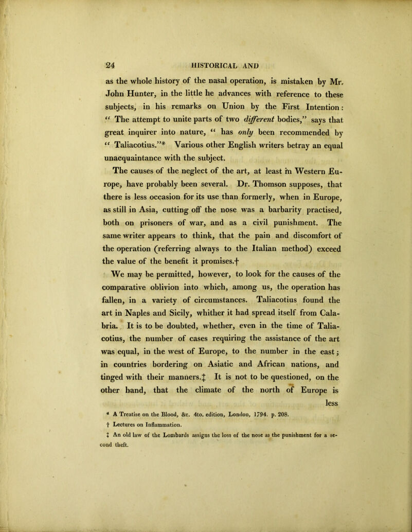 as the whole history of the nasal operation, is mistaken by Mr» John Hunter, in the little he advances with reference to these subjects^ in his remarks on Union by the First Intention: “ The attempt to unite parts of two different bodies,” says that great inquirer into nature, “ has only been recommended by Taliacotius.”^ Various other English writers betray an equal unacquaintance with the subject. The causes of the neglect of the art, at least in Western Eu- rope, have probably been several. Dr. Thomson supposes, that there is less occasion for its use than formerly, when in Europe, as still in Asia, cutting off* the nose was a barbarity practised, both on prisoners of war, and as a civil punishment. The same writer appears to think, that the pain and discomfort of the operation (referring always to the Italian method) exceed the value of the benefit it promises.-j' We may be permitted, however, to look for the causes of the comparative oblivion into which, among us, the operation has fallen, in a variety of circumstances. Taliacotius found the art in Naples and Sicily, whither it had spread itself from Cala- bria. , It is to be doubted, whether, even in the time of Talia- cotius, the number of cases requiring the assistance of the art was equal, in the west of Europe, to the number in the east; in countries bordering on Asiatic and African nations, and tinged with their manners.;}; It is not to be questioned, on the other band, that the climate of the north of Europe is less * A Treatise on the Bloody &c. 4to. edition, London, 1794. p. 208. t Lectures on Inflammation. t An old law of the Lombards assigns the loss of the nose as the punishment for a se- cond theft.