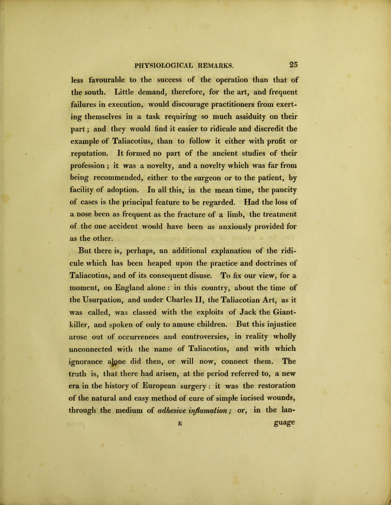 less favourable to the success of the operation than that of the south. Little demand, therefore, for the art, and frequent failures in execution, would discourage practitioners from exert- ing themselves in a task requiring so much assiduity on their part; and they would find it easier to ridicule and discredit the example of Taliacotius, than to follow it either with profit or reputation. It formed no part of the ancient studies of their profession ; it was a novelty, and a novelty which was far from being recommended, either to the surgeon or to the patient, by facility of adoption. In all this, in the mean time, the paucity of cases is the principal feature to be regarded. Had the loss of a nose been as frequent as the fracture of a limb, the treatment of the one accident would have been as anxiously provided for as the other. But there is, perhaps, an additional explanation of the ridi- cule which has been heaped upon the practice and doctrines of Taliacotius, and of its consequent disuse. To fix our view, for a moment, on England alone : in this country, about the time of the Usurpation, and under Charles II, the Taliacotian Art, as it was called, was classed with the exploits of Jack the Giant- killer, and spoken of only to amuse children. But this injustice arose out of occurrences and controversies, in reality wholly unconnected with the name of Taliacotius, and with which ignorance a|pne did then, or will now, connect them. The truth is, that there had arisen, at the period referred to, a new era in the history of European surgery : it was the restoration of the natural and easy method of cure of simple incised wounds, through the medium of adhesive injlamation; or, in the lan- E guage