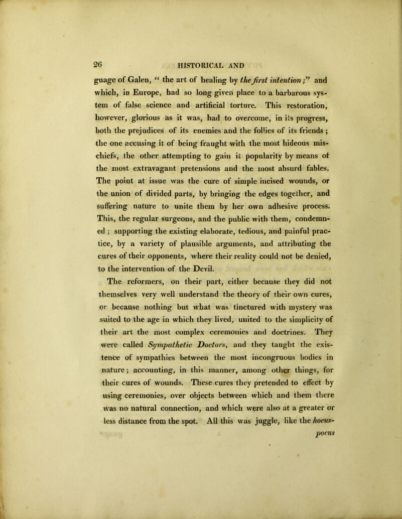 guage of Galen, ‘‘ the art of healing by the first intention;' and which, in Europe, had so long given place to a barbarous sys- tem of false science and artificial torture. This restoration, however, glorious as it was, had to overcome, in its progress, both the prejudices of its enemies and the follies of its friends ; the one accusing it of being fraught with the most hideous mis- chiefs, the other attempting to gain it popularity by means of the most extravagant pretensions and the most absurd fables. The point at issue was the cure of simple incised wounds, or the union of divided parts, by bringing the edges together, and suffering nature to unite them by her own adhesive process. This, the regular surgeons, and the public with them, condemn- ed ; supporting the existing elaborate, tedious, and painful prac- tice, by a variety of plausible arguments, and attributing the cures of their opponents, where their reality could not be denied, to the intervention of the Devil. The reformers, on their part, either because they did not themselves very well understand the theory of their own cures, or because nothing but what was tinctured with mystery was suited to the age in which they lived, united to the simplicity of their art the most complex ceremonies and doctrines. They were called Sympathetic Doctors, and they taught the exis- tence of sympathies between the most incongruous bodies in nature; accounting, in this manner, among other things, for their cures of wounds. These cures they pretended to effect by using ceremonies, over objects between which and them there W'as no natural connection, and which were also at a greater or less distance from the spot. All this was juggle, like the hocus- pocus