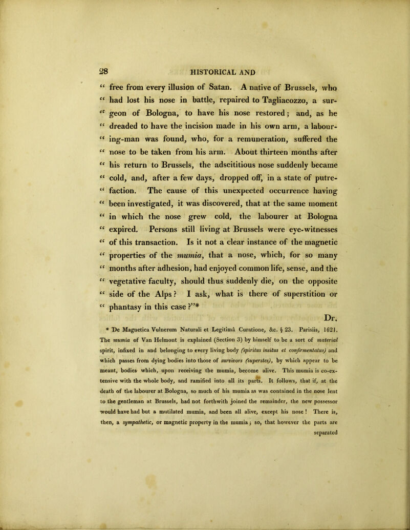 free from every illusion of Satan. A native of Brussels, who “ had lost his nose in battle, repaired to Tagliacozzo, a sur- ^ geon of Bologna, to have his nose restored; and, as he “ dreaded to have the incision made in his own arm, a labour- “ ing-man was found, who, for a remuneration, suffered the nose to be taken from his arm. About thirteen months after “ his return to Brussels, the adscititious nose suddenly became “ cold, and, after a few days, dropped off', in a state of putre- “ faction. The cause of this unexpected occurrence having been investigated, it was discovered, that at the same moment “ in which the nose grew cold, the labourer at Bologna ‘‘ expired. Persons still living at Brussels were eye-witnesses of this transaction. Is it not a clear instance of the magnetic properties of the mumia, that a nose, which, for so many “ months after adhesion, had enjoyed common life, sense, and the vegetative faculty, should thus suddenly die, on the opposite ‘‘ side of the Alps ? I ask, what is there of superstition or “ phantasy in this case Dr, * De Magnetica Vulnerum Naturali et Legitima Curatione, &c. § 23. Parisiis, 162J. The mumia of Van Helmont is explained (Section 3) by himself to be a sort of material spirit, infixed in and belonging to every living body (spiritus insitus et conjirmentatus) and which passes from dying bodies into those of survivors (superstesj, by which appear to be meant, bodies^ which, upon receiving the mumia, become alive. This mumia is co-ex- tensive with the whole body, and ramified into all its parts. It follows, that if, at the death of the labourer at Bologna, so much of his mumia as was contained in the nose lent to the gentleman at Brussels, had not forthwith joined the remainder, the new possessor would have had but a mutilated mumia, and been all alive, except his nose ! There is, then, a sympathetic, or magnetic property in the mumia j so, that however the parts are separated