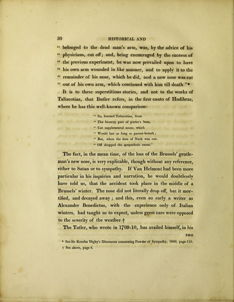 belonged to the dead man’s arm, was, by the advice of his “ physicians, cutoff; and, being encouraged by the success of the previous experiment, he was now prevailed upon to have “ his own arm wounded in like manner, and to apply it to the ‘‘ remainder of his nose, which he did, and a new nose was cut “ out of his own arm, which continued with him till death. It is to these superstitious stories, and not to the works of Taliacotius, that Butler refers, in the first canto of Hudibras, where he has this well-known comparison: “ So, learned Taliacotius, from “ The brawny part of porter’s bum,  Cut supplemental noses, which “ Would last as long as parent-breech j “ But, when the date of Nock was out, “ OflF dropped the sympathetic snout.” The fact, in the mean time, of the loss of the Brussels’ gentle- man’s new nose, is very explicable, though without any reference, either to Satan or to sympathy. If Van Helmont had been more particular in his inquiries and narration, he would doubtlessly have told us, that the accident took place in the middle of a Brussels’ winter. The nose did not literally drop off, but it mor- tified, and decayed away ; and this, even so early a writer as Alexander Benedictus, with the experience only of Italian winters, had taught us to expect, unless great care were opposed to the severity of the weather.f The Tatler, who wrote in 1709-10, has availed himself, in his two * SeeSir Kenelm Bigby’s Discourses concerning Powder of Sympathy, 1660, page 115. t See above, page 4.