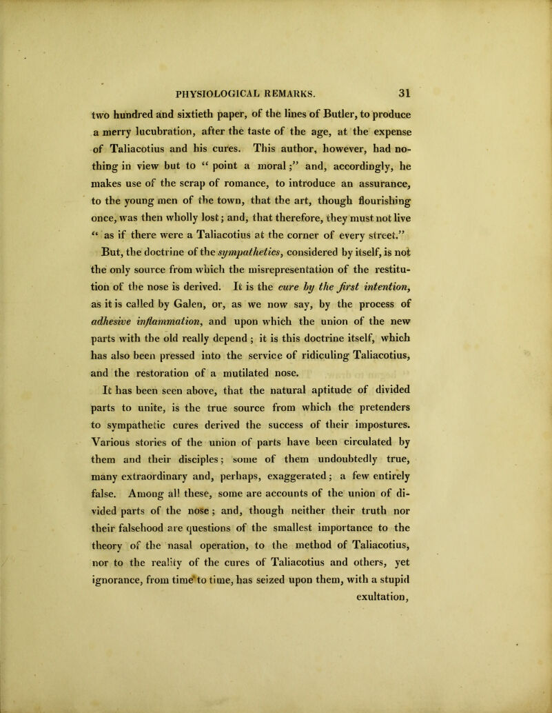 two hundred and sixtieth paper, of the lines of Butler, to produce a merry lucubration, after the taste of the age, at the expense of Taliacotius and his cures. This author, however, had no- thing in view but to point a moraland, accordingly, he makes use of the scrap of romance, to introduce an assurance, to the young men of the town, that the art, though flourishing once, was then wholly lost; and, that therefore, they must not live “ as if there were a Taliacotius at the corner of every street.’’ But, the doctrine of the sympatheticsy considered by itself, is not the only source from which the misrepresentation of the restitu- tion of the nose is derived. It is the cure hy the first intention^ as it is called by Galen, or, as we now say, by the process of adhesive inflammation^ and upon which the union of the new parts with the old really depend ; it is this doctrine itself, which has also been pressed into the service of ridiculing Taliacotius, and the restoration of a mutilated nose. It has been seen above, that the natural aptitude of divided parts to unite, is the true source from which the pretenders to sympathetic cures derived the success of their impostures. Various stories of the union of parts have been circulated by them and their disciples; some of them undoubtedly true, many extraordinary and, perhaps, exaggerated; a few entirely false. Among all these, some are accounts of the union of di- vided parts of the nose; and, though neither their truth nor their falsehood are questions of the smallest importance to the theory of the nasal operation, to the method of Taliacotius, nor to the reality of the cures of Taliacotius and others, yet ignorance, from time^to time, has seized upon them, with a stupid exultation.