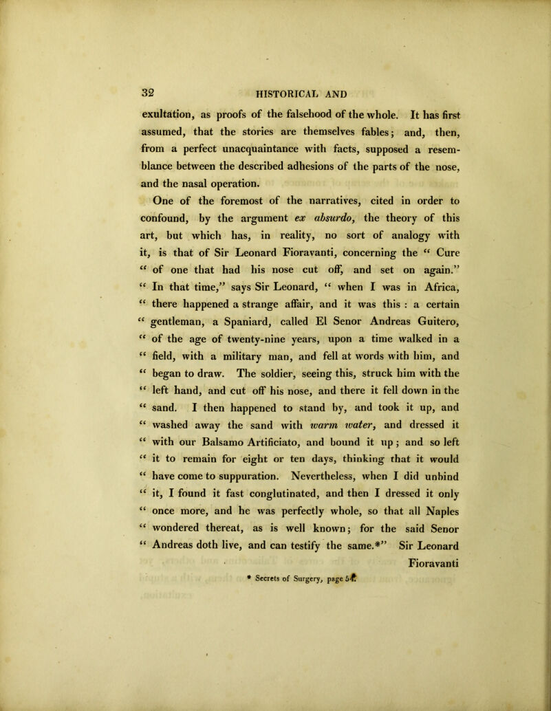 exultation, as proofs of the falsehood of the whole. It has first assumed, that the stories are themselves fables; and, then, from a perfect unacquaintance with facts, supposed a resem- blance between the described adhesions of the parts of the nose, and the nasal operation. One of the foremost of the narratives, cited in order to confound, by the argument absurdo, the theory of this art, but which has, in reality, no sort of analogy with it, is that of Sir Leonard Fioravanti, concerning the Cure “ of one that had his nose cut off, and set on again.” In that time,” says Sir Leonard, “ when I was in Africa, “ there happened a strange affair, and it was this : a certain gentleman, a Spaniard, called El Senor Andreas Guitero, of the age of twenty-nine years, upon a time walked in a ‘‘ field, with a military man, and fell at words with him, and “ began to draw. The soldier, seeing this, struck him with the “ left hand, and cut off his nose, and there it fell down in the “ sand, I then happened to stand by, and took it up, and “ washed away the sand with ivarm watery and dressed it ‘‘ with our Balsamo Artificiato, and bound it up; and so left ‘‘ it to remain for eight or ten days, thinking that it would “ have come to suppuration. Nevertheless, when I did unbind “ it, I found it fast conglutinated, and then I dressed it only “ once more, and he was perfectly whole, so that all Naples ‘‘ wondered thereat, as is well known; for the said Senor “ Andreas doth live, and can testify the same.*” Sir Leonard Fioravanti * Secrets of Surgery, page 5^