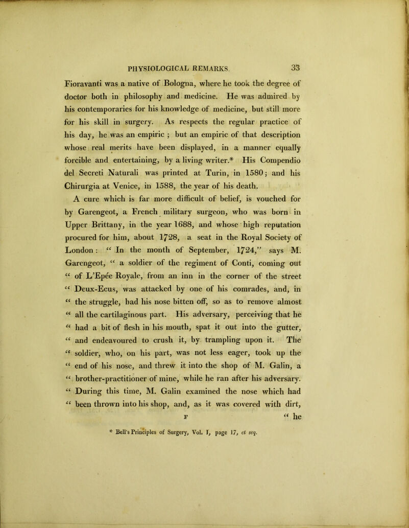 Fioravanti was a native of Bologna, where he took the degree of doctor both in philosophy and medicine. He was admired by his contemporaries for his knowledge of medicine, but still more for his skill in surgery. As respects the regular practice of his day, he was an empiric ; but an empiric of that description whose real merits have been displayed, in a manner equally forcible and entertaining, by a living writer.* His Compendio del Secret! Natural! was printed at Turin, in 1580; and his Chirurgia at Venice, in 1588, the year of his death. A cure which is far more difficult of belief, is vouched for by Garengeot, a French military surgeon, who was born in Upper Brittany, in the year 1688, and whose high reputation procured for him, about 1728, a seat in the Royal Society of London: In the month of September, 1724,” says M. Garengeot, a soldier of the regiment of Conti, coming out of L’Epee Royale, from an inn in the corner of the street Deux-Ecus, was attacked by one of his comrades, and, in “ the struggle, had his nose bitten off, so as to remove almost all the cartilaginous part. His adversary, perceiving that he had a bit of flesh in his mouth, spat it out into the gutter, “ and endeavoured to crush it, by trampling upon it. The ‘‘ soldier, who, on his part, was not less eager, took up the ‘‘ end of his nose, and threw it into the shop of M. Galin, a brother-practitioner of mine, while he ran after his adversary. During this time, M. Galin examined the nose which had been thrown into his shop, and, as it was covered with dirt, F he * Bell’s Principles of Surgery, Vol. I, ^7, et seq.
