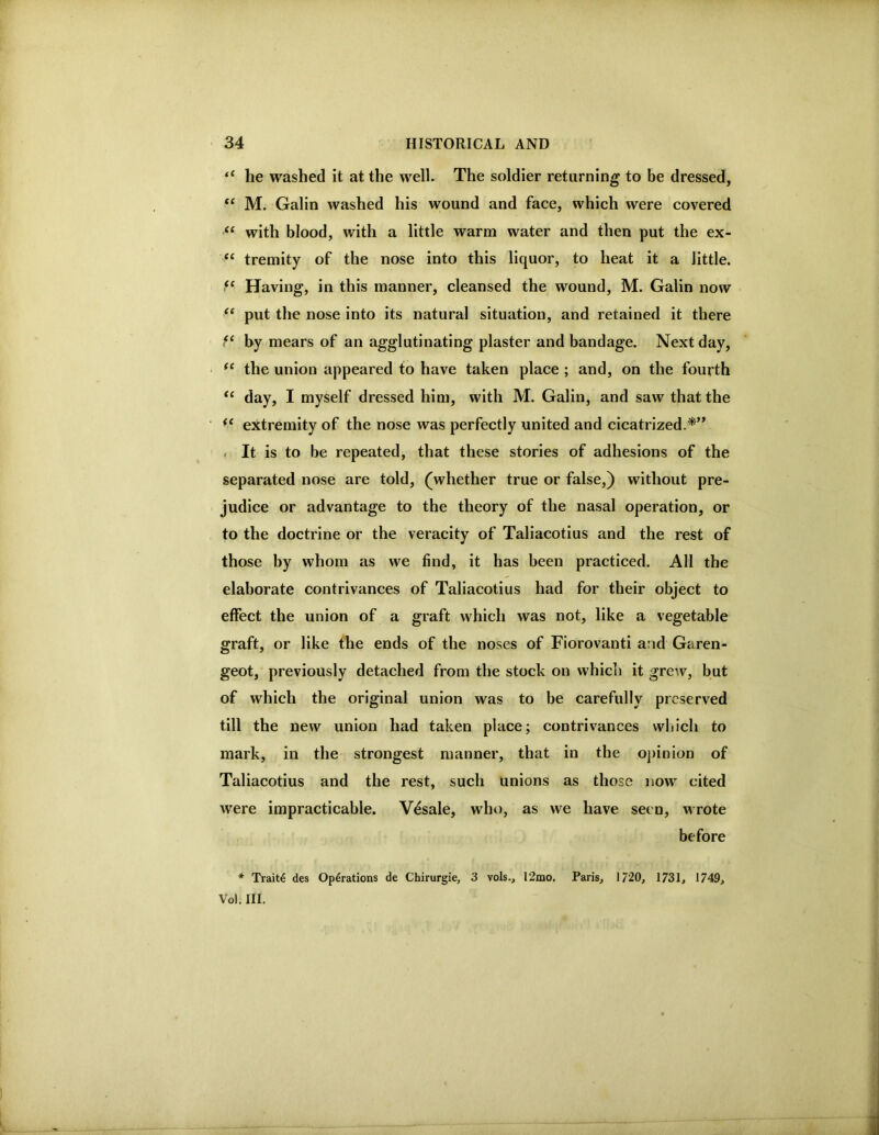 “ he washed it at the well. The soldier returning to be dressed, ‘‘ M. Galin washed his wound and face, which were covered “ with blood, with a little warm water and then put the ex- “ tremity of the nose into this liquor, to heat it a little. “ Having, in this manner, cleansed the wound, M. Galin now put the nose into its natural situation, and retained it there by mears of an agglutinating plaster and bandage. Next day, the union appeared to have taken place ; and, on the fourth day, I myself dressed him, with M. Galin, and saw that the extremity of the nose was perfectly united and cicatrized.*’* . It is to be repeated, that these stories of adhesions of the separated nose are told, (whether true or false,) without pre- judice or advantage to the theory of the nasal operation, or to the doctrine or the veracity of Taliacotius and the rest of those by whom as we find, it has been practiced. All the elaborate contrivances of Taliacotius had for their object to effect the union of a graft which was not, like a vegetable graft, or like the ends of the noses of Fiorovanti and Garen- geot, previously detached from the stock on which it grew, but of which the original union was to be carefully preserved till the new union had taken place; contrivances which to mark, in the strongest manner, that in the oj)inion of Taliacotius and the rest, such unions as those now cited were impracticable. Vesale, who, as we have seen, wrote before * Trait4 des Operations de Chirurgie, 3 vols., 12mo. Paris, 1/20, 1731, 1749, Vol. III.
