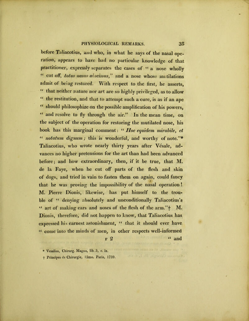 before Taliacotius, and who, in what he says of the nasal ope- ration, appears to have had no particular knowledge of that practitioner, expressly separates the cases of “a nose wholly “ cut off, totus nasus ahscissus,” and a nose whose mutilations admit of being restored. With respect to the first, he asserts, that neither pature nor art are so highly privileged, as to allow the restitution, and that to attempt such a cure, is as if an ape should philosophize on the possible amplification of his powers, and resolve to fly through the air.” In the mean time, on the subject of the operation for restoring the mutilated nose, his book has this marginal comment: “ Hoc equidem mirabile, et “ notatum dignum; this is wonderful, and worthy of note.”* Taliacotius, who wrote nearly thirty years after Vesale, ad- vances no higher pretensions for the art than had been advanced before; and how extraordinary, then, if it be true, that M. de la Faye, when he cut off parts of the flesh and skin of dogs, and tried in vain to fasten them on again, could fancy that he was proving the impossibility of the nasal operation ! M. Pierre Dionis, likewise, has put himself to the trou- ble of “ denying absolutely and unconditionally Taliacotius’s “ art of making ears and noses of the flesh of the arm.”j' M. Dionis, therefore, did not happen to know, that Taliacotius has expressed his earnest astonishment, ‘‘ that it should ever have “ come into the minds of men, in other respects well-informed F 2 ‘‘ and * Vesalius, Chirurg. Magna, lib. 3, c, ix. t Piincipes de Chirurgie, I2mo. Paris, 1739.