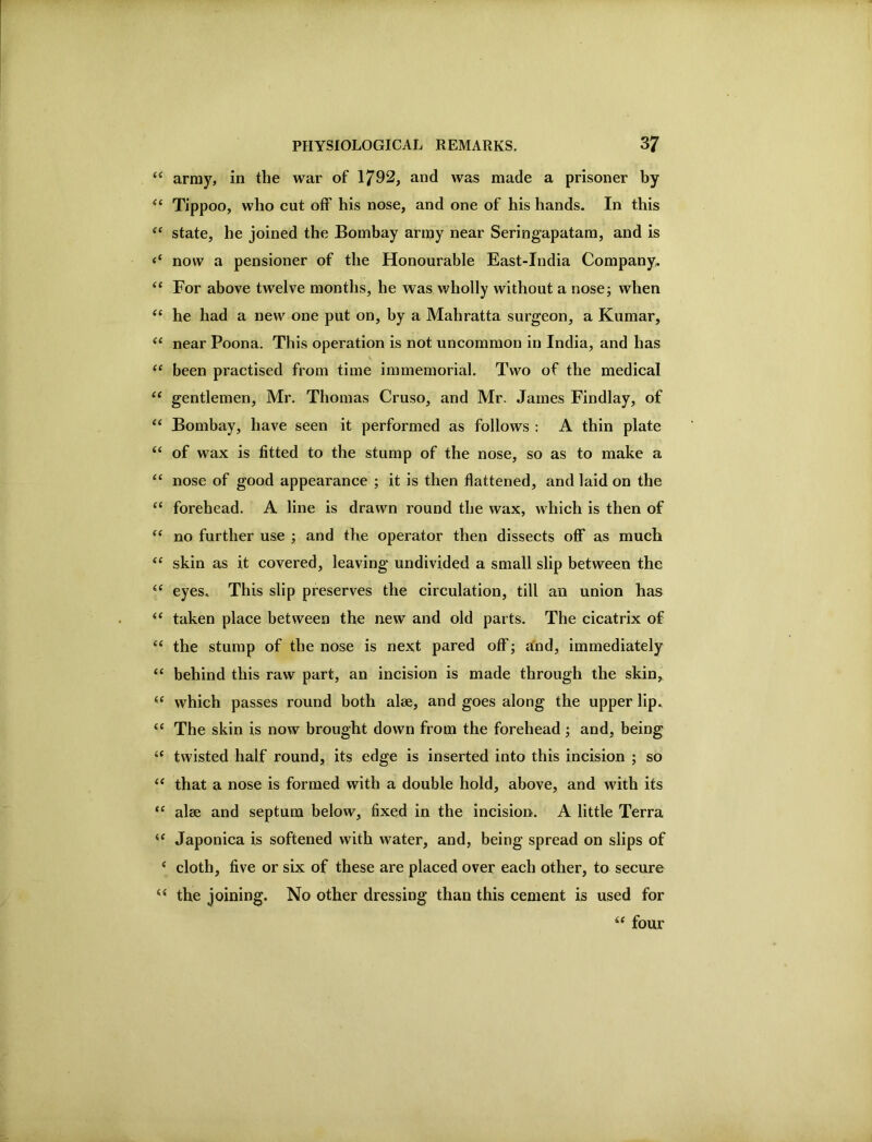 ‘‘ army, in the war of 1792, and was made a prisoner by Tippoo, who cut off his nose, and one of his hands. In this state, he joined the Bombay arnjy near Sering’apatam, and is now a pensioner of the Honourable East-India Company. “ For above twelve months, he was wholly without a nose; when he had a new one put on, by a Mahratta surgeon, a Kumar, near Poona. This operation is not uncommon in India, and has been practised from time immemorial. Two of the medical gentlemen, Mr. Thomas Cruso, and Mr. James Findlay, of “ Bombay, have seen it performed as follows : A thin plate ‘‘ of wax is fitted to the stump of the nose, so as to make a “ nose of good appearance ; it is then flattened, and laid on the “ forehead. A line is drawn round the wax, which is then of “ no further use ; and the operator then dissects off* as much “ skin as it covered, leaving undivided a small slip between the eyes. This slip preserves the circulation, till an union has taken place between the new and old parts. The cicatrix of “ the stump of the nose is next pared off*; a'nd, immediately “ behind this raw part, an incision is made through the skin, which passes round both alee, and goes along the upper lip. “ The skin is now brought down from the forehead; and, being ‘‘ twisted half round, its edge is inserted into this incision ; so that a nose is formed with a double hold, above, and with its alee and septum below, fixed in the incision. A little Terra Japonica is softened with water, and, being spread on slips of cloth, five or six of these are placed over each other, to secure the joining. No other dressing than this cement is used for four