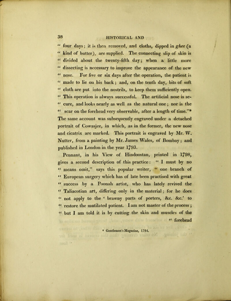 four days; it is then removed, and cloths, dipped in ghee (a kind of butter), are supplied. The connecting slip of skin is divided about the twenty-fifth day; when a little more “ dissecting is necessary to improve the appearance of the new ‘‘ nose. For five or six days after the operation, the patient is made to lie on his back; and, on the tenth day, bits of soft cloth are put into the nostrils, to keep them sufficiently open. “ This operation is always successful. The artificial nose is se- ‘‘ cure, and looks nearly as well as the natural one; nor is the scar on the forehead very observable, after a length of time.”* The same account was subsequently engraved under a detached portrait of Cowasjee, in which, as in the former, the new nose and cicatrix are marked. This portrait is engraved by Mr. W. Nutter, from a painting by Mr. James Wales, of Bombay; and published in London in the year 1793. Pennant, in his View of Hindoostan, printed in 1798, gives a second description of this practice: “I must by no means omit,” says this popular writer, “ one branch of “ European surgery which has of late been practised with great success by a Poonah artist, who has lately revived the Taliacotian art, differing only in the material; for he does ‘‘ not apply to the ‘ brawny parts of porters, &c. &c.’ to ‘‘ restore the mutilated patient. lam not master of the process ; “ but I am told it is by cutting the skin and muscles of the forehead * Gentleman’s Magazine, 1794.