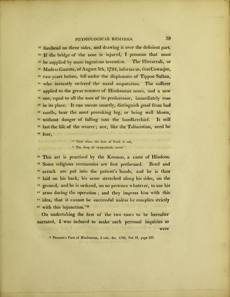 ‘‘ forehead on three sides, and drawing it over the deficient part. If the bridge of the nose is injured, I presume that must be supplied by some ingenious invention. The Hircarrah, or “ Madras Gazette, of August 5th, 1/94, informs us, that Cowasjee, “ two years before, fell under the displeasure of Tippoo Sultan, “ who instantly ordered the nasal amputation. The sufferer ‘‘ applied to the great restorer of Hindoostan noses, and a new “ one, equal to all the uses of its predecessor, immediately rose “ in its place. It can sneeze smartly, distinguish good from bad smells, bear the most provoking lug, or being well blown, “ without danger of falling into the handkerchief. It will last the life of the wearer; nor, like the Taliacotian, need he “ fear, '  That when the date of Nock is out, “ The drop of sympathetic snout.” “ This art is practised by the Koomas, a caste of Hindoos. Some religious ceremonies are first performed. Betel and “ arrack are put into the patient’s hands, and he is then “ laid on his back, his arms stretched along his sides, on the ‘‘ ground, and he is ordered, on no pretence whatever, to use his “ arms during the operation ; and they impress him with this “ idea, that it cannot be successful unless he complies strictly ‘‘ with this injunction.”* On undertaking the first of the two cases to be hereafter narrated, I was induced to make such personal inquiries as were * Pennant’s View of Hindoostan, 2 vols, 4to. 1798, Vol. II, page 237.