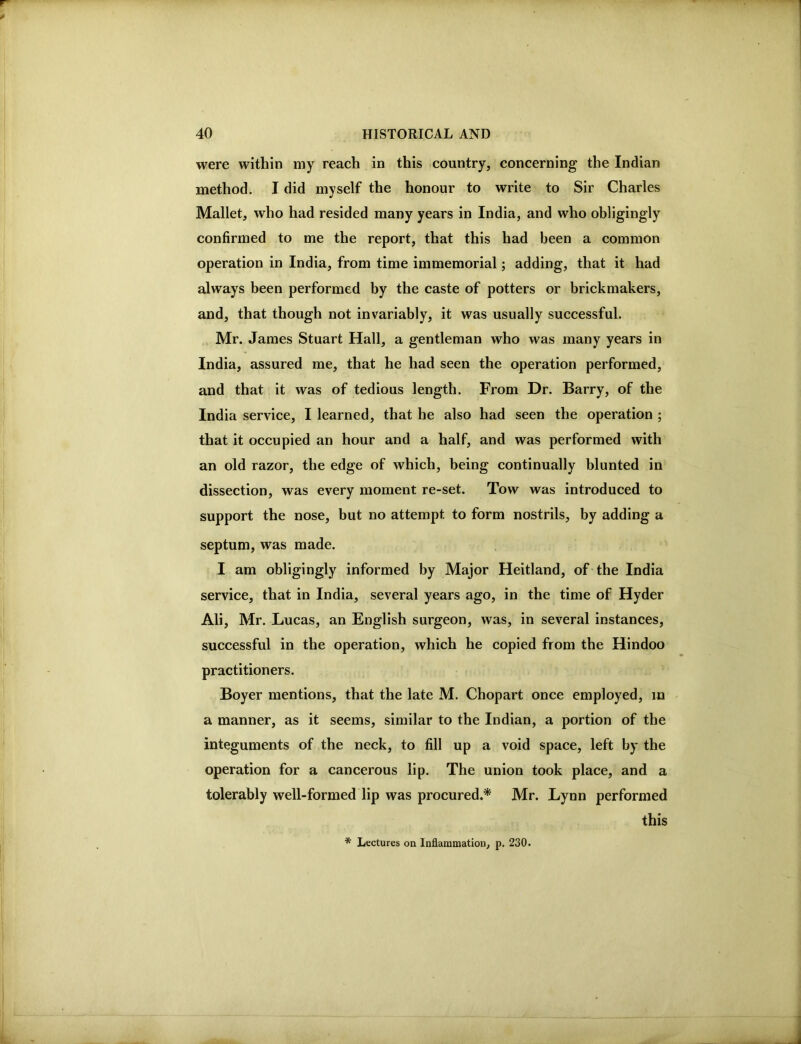 were within my reach in this country, concerning the Indian method. I did myself the honour to write to Sir Charles Mallet, who had resided many years in India, and who obligingly confirmed to me the report, that this had been a common operation in India, from time immemorial; adding, that it had always been performed by the caste of potters or brickmakers, and, that though not invariably, it was usually successful. Mr. James Stuart Hall, a gentleman who was many years in India, assured me, that he had seen the operation performed, and that it was of tedious length. From Dr. Barry, of the India service, I learned, that he also had seen the operation ; that it occupied an hour and a half, and was performed with an old razor, the edge of which, being continually blunted in dissection, was every moment re-set. Tow was introduced to support the nose, but no attempt to form nostrils, by adding a septum, was made. I am obligingly informed by Major Heitland, of the India service, that in India, several years ago, in the time of Hyder Ali, Mr. Lucas, an English surgeon, was, in several instances, successful in the operation, which he copied from the Hindoo practitioners. Boyer mentions, that the late M. Chopart once employed, m a manner, as it seems, similar to the Indian, a portion of the integuments of the neck, to fill up a void space, left by the operation for a cancerous lip. The union took place, and a tolerably well-formed lip was procured.* Mr. Lynn performed this * Lectures on Inflammation, p. 230.