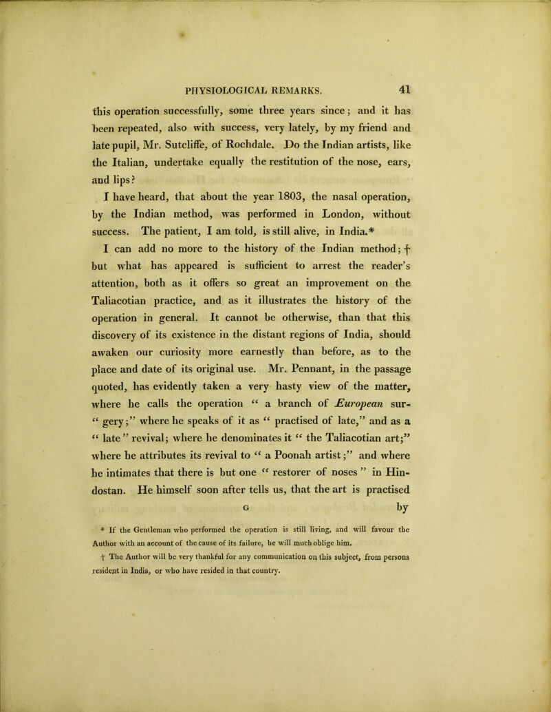 this operation successfully, some three years since; and it has heen repeated, also with success, very lately, by my friend and late pupil, Mr. Sutcliffe, of Rochdale. Do the Indian artists, like the Italian, undertake equally the restitution of the nose, ears, and lips ? I have heard, that about the year 1803, the nasal operation, by the Indian method, was performed in London, without success. The patient, I am told, is still alive, in India.* I can add no more to the history of the Indian method; f but what has appeared is sufficient to arrest the reader’s attention, both as it offers so great an improvement on the Taliacotian practice, and as it illustrates the history of the operation in general. It cannot be otherwise, than that this discovery of its existence in the distant regions of India, should awaken our curiosity more earnestly than before, as to the place and date of its original use. Mr. Pennant, in the passage quoted, has evidently taken a very hasty view of the matter, where he calls the operation “ a branch of European sur- gery;” where he speaks of it as practised of late,” and as a ‘‘ late” revival; where he denominates it the Taliacotian art;” where he attributes its revival to a Pooiiah artist;” and where he intimates that there is but one ‘‘ restorer of noses ” in Hin- dostan. He himself soon after tells us, that the art is practised G by * If the Gentleman who performed the operation is still living, and will favour the Author with an account of the cause of its failure, he will much oblige him. f The Author will be very thankful for any communication on this subject, from persons resident in India, or who have resided in that country.