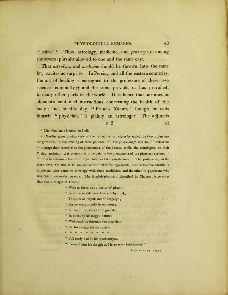 ) PHYSIOLOGICAL REMARKS. 43 mins.”* Thus, astrology, medicine, and pottery are among the several pursuits allowed to one and the same cast. That astrology and medicine should be thrown into the sanie lot, excites no surprise. In Persia, and all the eastern countries, the art of healing is consigned to the professors of these two sciences conjointly and the same prevails, or has prevailed, in many other parts of the world. It is hence that our ancient almanacs contained .instructions concerning the health of the body ; and, at this day, Francis Moore,” though he calls himself “ physician,” is plainly an astrologer. The adjuncts G 2 of * Mrs. Grabanl’s Letters on India. f Chardin gives a clear view of the respective principles by which the two professions are governed, in the treating of their patients: The physicians,” says he, “ endeavour “ to adapt their remedies to the phenomena of the disease, while the astrologers, on their “ side, maintain, that attention is to be paid to the phenomena of the planetary system, in order to determine the most proper time for taking medecines.” The professions, in the mean time, are not to be understood as further distinguishable, than as the one consists in physicians who combine astrology with their medicines, and the other in physicians whp rely upon their medicines only. The English physician, described by Chaucer, is no other than the astrologer of Chardin : “ With us there was a doctor of physik. In al the worlde was there non hym lyk, “To speak of physik and of surgerye j “ For he was groundit in astronomy, “ He kept his pacient a ful gret del, “ In hours by his magyk-naturel; “ Wei couth he fortunen the ascendent “ Of his ymagys for his pacient, ********* “ Full ready had he his apothecaryes, '' To send him his droggis and letewaryes [electuaries].” Canterbury Tales.