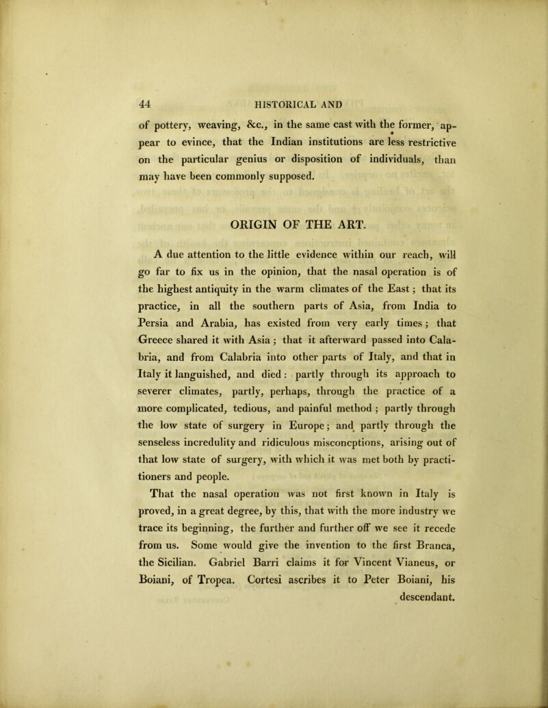 of pottery, weaving, &c., in the same cast with the former, ap- pear to evince, that the Indian institutions are less restrictive on the particular genius or disposition of individuals, than may have been commonly supposed. ORIGIN OF THE ART. A due attention to the little evidence within our reach, will go far to fix us in the opinion, that the nasal operation is of the highest antiquity in the warm climates of the East; that its practice, in all the southern parts of Asia, from India to Persia and Arabia, has existed from very early times; that Greece shared it with Asia; that it afterward passed into Cala- bria, and from Calabria into other parts of Italy, and that in Italy it languished, and died : partly through its approach to severer climates, partly, perhaps, through the practice of a more complicated, tedious, and painful method ; partly through the low state of surgery in Europe; and^ partly through the senseless incredulity and ridiculous misconcptions, arising out of that low state of surgery, with which it was met both by practi- tioners and people. That the nasal operation was not first known in Italy is proved, in a great degree, by this, that with the more industry we trace its beginning, the further and further oflf' we see it recede from us. Some would give the invention to the first Branca, the Sicilian. Gabriel Barri claims it for Vincent Vianeus, or Boiani, of Tropea. Cortesi ascribes it to Peter Boiani, his descendant.