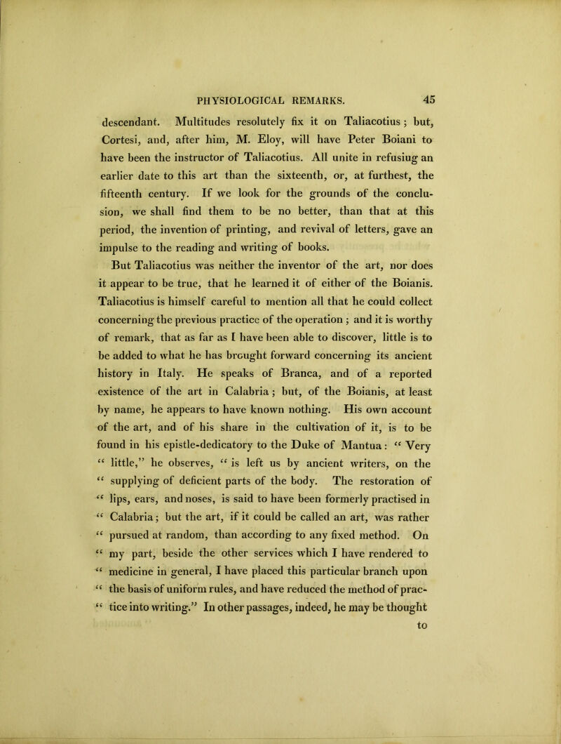 descendant. Multitudes resolutely fix it on Taliacotius ; but, Cortesi, and, after him, M. Eloy, will have Peter Boiani to have been the instructor of Taliacotius. All unite in refusing an earlier date to this art than the sixteenth, or, at furthest, the fifteenth century. If we look for the grounds of the conclu- sion, we shall find them to be no better, than that at this period, the invention of printing, and revival of letters, gave an impulse to the reading and writing of books. But Taliacotius was neither the inventor of the art, nor does it appear to be true, that he learned it of either of the Boianis. Taliacotius is himself careful to mention all that he could collect concerning the previous practice of the operation ; and it is worthy of remark, that as far as I have been able to discover, little is to be added to what he has brought forward concerning its ancient history in Italy. He speaks of Branca, and of a reported existence of the art in Calabria ; but, of the Boianis, at least by name, he appears to have known nothing. His own account of the art, and of his share in the cultivation of it, is to be found in his epistle-dedicatory to the Duke of Mantua: Very “ little,” he observes, ‘‘ is left us by ancient writers, on the “ supplying of deficient parts of the body. The restoration of lips, ears, and noses, is said to have been formerly practised in Calabria; but the art, if it could be called an art, was rather “ pursued at random, than according to any fixed method. On my part, beside the other services which I have rendered to medicine in general, I have placed this particular branch upon the basis of uniform rules, and have reduced the method of prac- tice into writing.” In other passages, indeed, he may be thought to