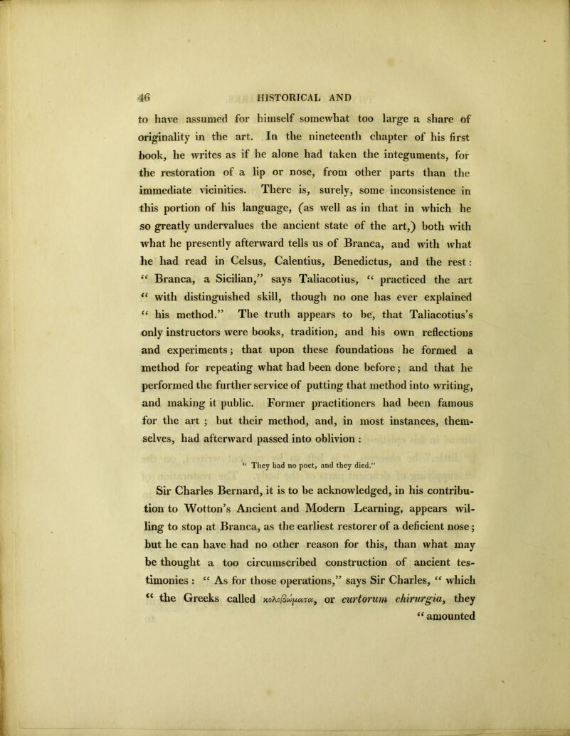 to have assumed for himself somewhat too large a share of originality in the art. In the nineteenth chapter of his first book, he writes as if he alone had taken the integuments, for the restoration of a lip or nose, from other parts than the immediate vicinities. There is, surely, some inconsistence in this portion of his language, (as well as in that in which he so greatly undervalues the ancient state of the art,) both with what he presently afterward tells us of Branca, and with what he had read in Celsus, Calentius, Benedictus, and the rest: “ Branca, a Sicilian,” says Taliacotius, practiced the art with distinguished skill, though no one has ever explained “ his method.” The truth appears to he', that Taliacotius’s only instructors were books, tradition, and his own reflections and experiments; that upon these foundations he formed a method for repeating what had been done before; and that he performed the further service of putting that method into writing, and making it public. Former practitioners had been famous for the art ; but their method, and, in most instances, them- selves, had afterward passed into oblivion : “ They had no poet, and they died.” Sir Charles Bernard, it is to be acknowledged, in his contribu- tion to Wotton’s Ancient and Modern Learning, appears wil- ling to stop at Branca, as the earliest restorer of a deficient nose; but he can have had no other reason for this, than what may be thought a too circumscribed construction of ancient tes- timonies ; ‘‘ As for those operations,” says Sir Charles, ** which the Greeks called or curtorum chirurgia, they amounted
