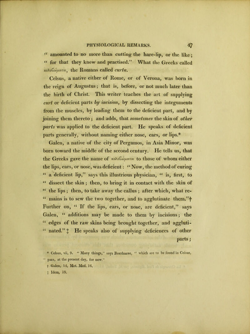 amounted to no more than cutting the hare-lip, or the like; “ for that they knew and practised.” What the Greeks called the Romans called curta. Celsus, a native either of Rome, or of Verona, was born in the reign of Augustus; that is, before, or not much later than the birth of Christ. This writer teaches the art of supplying curt or deficient parts hy incision, by dissecting the integuments from the muscles, by leading them to the deficient part, and by joining them thereto ; and adds, that sometimes the skin of other parts was applied to the deficient part. He speaks of deficient parts generally, without naming either nose, ears, or lips.^ Galen, a native of the city of Pergamos, in Asia Minor, was born toward the middle of the second century. He tells us, that the Greeks gave the name of ■H.oKo’^oo^cy.ra. to those of whom either the lips, ears, or nose, was deficient; “ Now, the method of curing a deficient lip,” says this illustrious physician, ‘‘ is, first, to dissect the skin ; then, to bring it in contact with the skin of the lips ; then, to take away the callus ; after which, what re- ‘‘ mains is to sew the two together, and to agglutinate them.”j' Further on, “ If the lips, ears, or nose, are deficient,” says Galen, ‘‘ additions may be made to them by incisions; the “ edges of the raw skins being brought together, and aggluti- nated.” ^ He speaks also of supplying deficiences of other parts ,■ * Celsus, vii, 9. “ Many things,” says Boerhaave, which are to be found in Ceisus, pass, at the present day, for new.” t Galen, 14, Met. Med, 16. J Idem, 18.