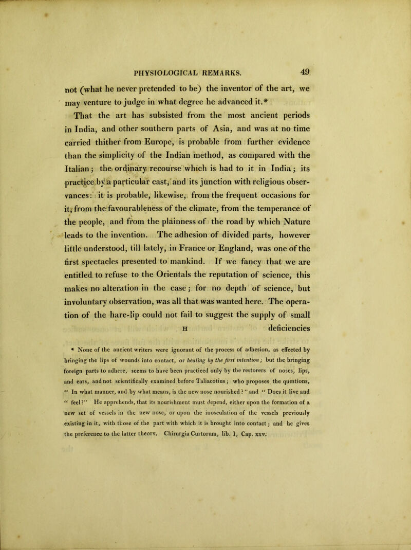not (what he never pretended to be) the inventor of the art, we may venture to judge in what degree he advanced it.* That the art has subsisted from the most ancient periods in India, and other southern parts of Asia, and was at no time carried thither from Europe, is probable from further evidence than the simplicity of the Indian method, as compared with the Italian ; the.- ordinary recourse'*which is had to it in India ; its practice by a particular cast,' and its junction with religious obser- vances:'. it is probable, likewise,, from the frequent occasions for iti from the favourablehess of the climate, from the temperance of ^ V the people, and from the plainness of the road by which Nature ^leads to the invention. The adhesion of divided parts, however little understood, till lately, in France or England, was one of the first spectacles presented to mankind. If we fancy that we are entitled to refuse to the Orientals the reputation of science, this makes no alteration in the case; for no depth of science, but involuntary observation, was all that was wanted here. The opera- tion of the hare-lip could not fail to suggest the supply of small H deficiencies * None of the ancient writers were ignorant of the process of adhesion, as effected by bringing the lips of wounds into contact, or healing by the first intention; but the bringing foreign parts to adhere, seems to have been practiced only by the restorers of noses, lips, and ears, and not scientifically examined before Taliacotius; who proposes the questions, “ In what manner, and by what means, is the new nose nourished ? ” and “ Does it live and “ feel?” He apprehends, that its nourishment must depend, either upon the formation of a new set of vessels in the new nose, or upon the inosculation of the vessels previously existing in it, with those of the part with which it is brought into contact j and he gives the preference to the latter theory, Chirurgia Curtorum, lib. 1, Cap. xxv.