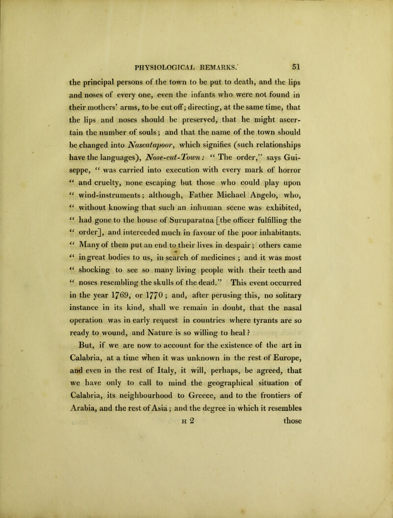 the principal persons of the town to be put to death, and the lips and noses of every one, even the infants who were not found in their mothers’ arms, to be cut off; directing, at the same time, that the lips and noses should be preserved, that he might ascer- tain the number of souls ; and that the name of the town should be changed into Nascatapoor, which signifies (such relationships have the languages), Nose-cut-Town: “The order,” says Gui- seppe, “ was carried into execution with every mark of horror “ and cruelty, none escaping but those who could play upon “ wind-instruments ; although. Father Michael Angelo, who, “ without knowing that such an inhuman scene was exhibited, “ had gone to the house of Suruparatna [the officer fulfilling the “ order], and interceded much in favour of the poor inhabitants. “ Many of them put an end to their lives in despair; others came in great bodies to us, in search of medicines ; and it was most “ shocking to see so many living people with their teeth and “ noses resembling the skulls of the dead.” This event occurred in the year 17^9, or 177^ ; and, after perusing this, no solitary instance in its kind, shall we remain in doubt, that the nasal operation was in early request in countries where tyrants are so ready to wound, and Nature is so willing to heal ? But, if we are now to account for the existence of the art in Calabria, at a time when it was unknown in the rest of Europe, and even in the rest of Italy, it will, perhaps, be agreed, that we have only to call to mind the geographical situation of Calabria, its neighbourhood to Greece, and to the frontiers of Arabia, and the rest of Asia; and the degree in which it resembles H 2 those