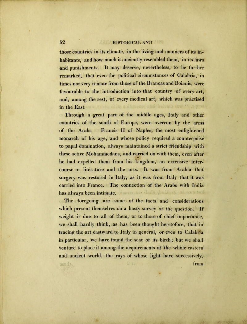 those countries in its climate, in the living and manners of its in- habitants, and how much it anciently resembled them, in its laws and punishments. It may deserve, nevertheless, to be further remarked, that even the political circumstances of Calabria, in times not very remote from those of the Brancas and Boianis, were favourable to the introduction into that country of every art, and, among the rest, of every medical art, which was practised in the East. Through a great part of the middle ages, Italy and other countries of the south of Europe, were overrun by the arms of the Arabs. Francis II of Naples, the most enlightened monarch of his age, and whose policy required a counterpoise to papal domination, always maintained a strict friendship with these active Mohammedans, and c^ried on with them, even after he had expelled them from his kingdom, an extensive inter- course in literature and the arts. It was from Arabia that surgery was restored in Italy, as it was from Italy that it was carried into France. The connection of the Arabs with India has always been intimate. > The foregoing are some of the facts and considerations which present themselves on a hasty survey of the question. If weight is due to all of them, or to those of chief importance, we shall hardly think, as has been thought heretofore, that in tracing the art eastward to Italy in general, or even to Calabria in particular, we have found the seat of its birth; but we shall venture to place it among the acquirements of the whole eastern and ancient world, the rays of whose light have successively, from