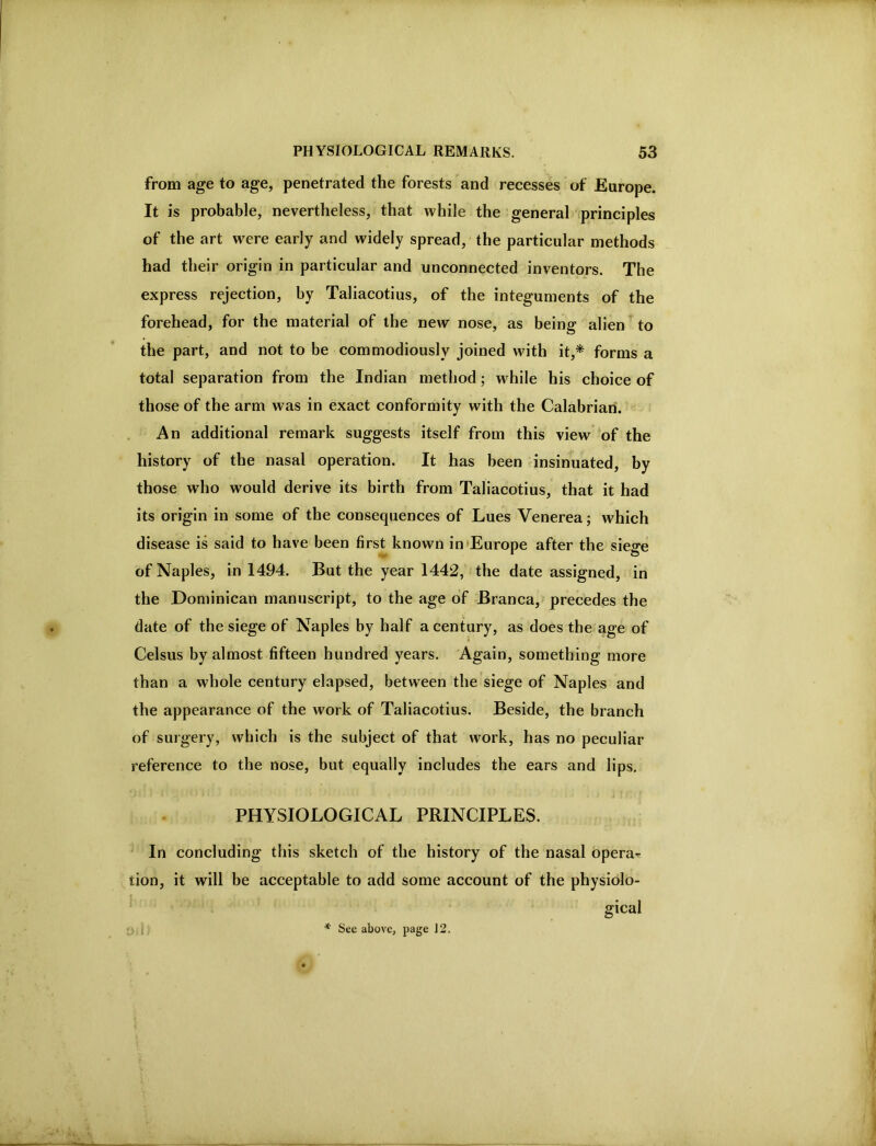 from age to age, penetrated the forests and recesses of Europe. It is probable, nevertheless, that while the general iprinciples of the art were early and widely spread, the particular methods had their origin in particular and unconnected inventors. The express rejection, by Taliacotius, of the integuments of the forehead, for the material of the new nose, as being alien to the part, and not to be commodiously joined with it,* forms a total separation from the Indian method; while his choice of those of the arm was in exact conformity with the Calabrian. An additional remark suggests itself from this view of the history of the nasal operation. It has been insinuated, by those who would derive its birth from Taliacotius, that it had its origin in some of the consequences of Lues Venerea; which disease is said to have been first known in‘Europe after the siege of Naples, in 1494. But the year 1442, the date assigned, in the Dominican manuscript, to the age of Branca, precedes the date of the siege of Naples by half a century, as does the age of Celsus by almost fifteen hundred years. Again, something more than a whole century elapsed, between the siege of Naples and the appearance of the work of Taliacotius. Beside, the branch of surgery, which is the subject of that work, has no peculiar reference to the nose, but equally includes the ears and lips, PHYSIOLOGICAL PRINCIPLES. In concluding this sketch of the history of the nasal operas tion, it will be acceptable to add some account of the physiolo- gical ;; J. * See above, page 12.