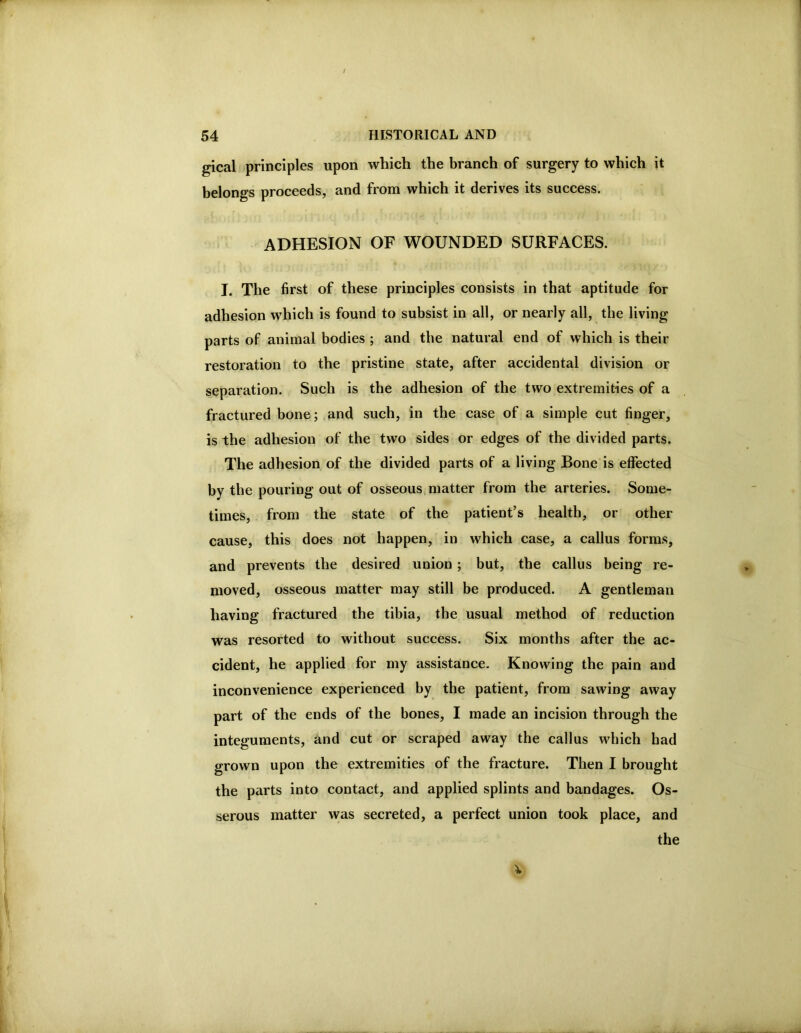 gical principles upon which the branch of surgery to which it belongs proceeds, and from which it derives its success. ADHESION OF WOUNDED SURFACES. I. The first of these principles consists in that aptitude for adhesion which is found to subsist in all, or nearly all, the living parts of animal bodies ; and the natural end of which is their restoration to the pristine state, after accidental division or separation. Such is the adhesion of the two extremities of a fractured bone; and such, in the case of a simple cut finger, is the adhesion of the two sides or edges of the divided parts. The adhesion of the divided parts of a living Bone is effected by the pouring out of osseous matter from the arteries. Some- times, from the state of the patient’s health, or other cause, this does not happen, in which case, a callus forms, and prevents the desired union ; but, the callus being re- moved, osseous matter may still be produced. A gentleman having fractured the tibia, tbe usual method of reduction was resorted to without success. Six months after the ac- cident, he applied for my assistance. Knowing the pain and inconvenience experienced by the patient, from sawing away part of the ends of the bones, I made an incision through the integuments, and cut or scraped away the callus which had grown upon the extremities of the fracture. Then I brought the parts into contact, and applied splints and bandages. Os- serous matter vyas secreted, a perfect union took place, and the