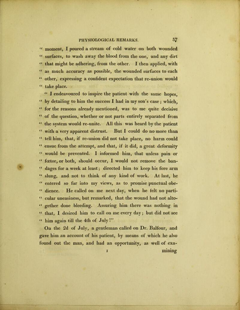 moment, I poured a stream of cold water on both wounded “ surfaces, to wash away the blood from the one, and any dirt that might be adhering, from the other. I then applied, with as much accuracy as possible, the wounded surfaces to each “ other, expressing a confident expectation that re-union would ‘‘ take place. • “ I endeavoured to inspire the patient with the same hopes, ‘‘ by detailing to him the success I had in my son’s case ; which, for the reasons already mentioned, was to me quite decisive ‘‘ of the question, whether or not parts entirely separated from ‘‘ the system would re-unite. All this was heard by the patient “ with a very apparent distrust. But I could do no more than “ tell him, that, if re-union did not take place, no harm could ‘‘ ensue from the attempt, and that, if it did, a great deformity would be prevented. I informed him, that unless pain or “ foetor, or both, should occur, I would not remove the ban- ‘‘ dages for a week at least; directed him to keep his fore arm “ slung, and not to think of any kind of work. At last, he “ entered so far into my views, as to promise punctual obe- “ dience. He called on me next day, when he felt no parti- “ cular uneasiness, but remarked, that the wound had not alto- gether done bleeding. Assuring him there was nothing in “ that, I desired him to call on me every day; but did not see him again till the 4th of July!” On the 2d of July, a gentleman called on Dr. Balfour, and gave him an account of his patient, by means of which he also found out the man, and had an opportunity, as well of exa- I mining