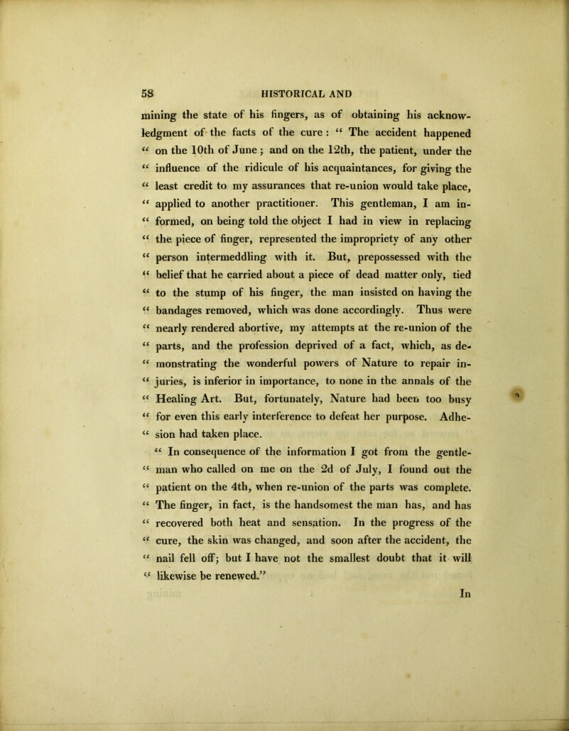 mining the state of his fingers, as of obtaining his acknow- ledgment of- the facts of the cure : ‘‘ The accident happened on the 10th of June ; and on the 12th, the patient, under the influence of the ridicule of his acquaintances, for giving the “ least credit to my assurances that re-union would take place, applied to another practitioner. This gentleman, I am in- formed, on being told the object I had in view in replacing ‘‘ the piece of finger, represented the impropriety of any other “ person intermeddling with it. But, prepossessed with the “ belief that he carried about a piece of dead matter only, tied to the stump of his finger, the man insisted on having the ‘‘ bandages removed, which was done accordingly. Thus were nearly rendered abortive, my attempts at the re-union of the ‘‘ parts, and the profession deprived of a fact, which, as de- monstrating the wonderful powers of Nature to repair in- “ juries, is inferior in importance, to none in the annals of the Healing Art. But, fortunately. Nature had been too busy for even this early interference to defeat her purpose. Adhe- sion had taken place. In consequence of the information I got from the gentle- “ man who called on me on the 2d of July, I found out the patient on the 4th, when re-union of the parts was complete. “ The finger, in fact, is the handsomest the man has, and has “ recovered both heat and sensation. In the progress of the “ cure, the skin was changed, and soon after the accident, the nail fell off; but I have not the smallest doubt that it will “ likewise be renewed/^ In
