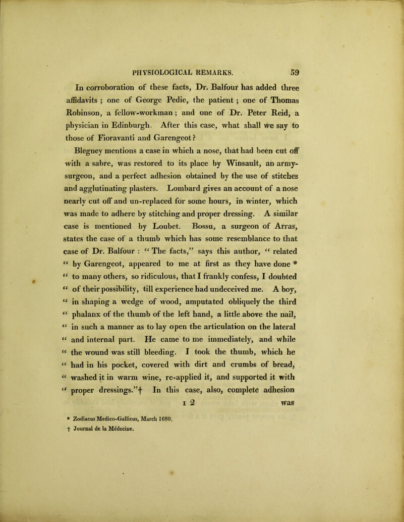 In corroboration of these facts, Dr. Balfour has added three affidavits ; one of George Pedie, the patient ; one of Thomas Robinson, a fellow-workman ; and one of Dr. Peter Reid, a physician in Edinburgh, After this case, what shall we say to those of Fioravanti and Garengeot ? Blegney mentions a case in which a nose, that had been cut oiF with a sabre, was restored to its place by Winsault, an army- surgeon, and a perfect adhesion obtained by the use of stitches and agglutinating plasters. Lombard gives an account of a nose nearly cut off and un-replaced for some hours, in winter, which was made to adhere by stitching and proper dressing. A similar case is mentioned by Loubet. Bossu, a surgeon of Arras, states the case of a thumb which has some resemblance to that case of Dr. Balfour : “ The facts,” says this author, “ related by Garengeot, appeared to me at first as they have done * ‘‘ to many others, so ridiculous, that I frankly confess, I doubted of their possibility, till experience had undeceived me. A boyj ‘‘ in shaping a wedge of wood, amputated obliquely the third phalanx of the thumb of the left hand, a little above the nail, in such a manner as to lay open the articulation on the lateral and internal part. He came to me immediately, and while the wound was still bleeding. I took the thumb, which he “ had in his pocket, covered with dirt and crumbs of bread, , ‘‘ washed it in warm wine, re-applied it, and supported it with proper dressings.”f In this case, also, complete adhesion I 2 was * Zodiacus Medico-Gallicus, March 1680. t Journal de la Medecine,
