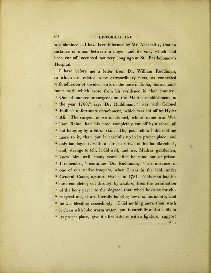 was obtained.—I have been informed by Mr. Abernethy, that an instance of union between a finger and its end, which had been cut off, occurred not very long ago at St. Bartholomew’s Hospital. I have before me a letter from Dr. William Ruddiman, in which are related some extraordinary facts, as connected with adhesion of divided parts of the nose in India, his acquain- tance with which arose from his residence in that country: One of our senior surgeons on the Madras establishment in “ the year 1780,” says Dr. Ruddiman, ‘‘ was with Colonel Baillie’s unfortunate detachment, which was cut off by Hyder “ Ali. The surgeon above mentioned, whose name was Wil- “ liam Raine, had his nose completely cut off by a sabre, all ‘‘ but hanging by a bit of skin. He, poor fellow ! did nothing “ more to it, than put it carefully up in its proper place, and “ only bandaged it with a shred or two of his handkerchief. and, strange to tell, it did well, and we, Madras gentlemen, “ knew him well, many years after he came out of prison. I remember,” continues Dr. Ruddiman, “ an instance in one of our native troopers, when I was in the field, under ‘‘ General Coote, against Hyder, in I78I. This man had his “ nose completely cut through by a sabre, from the termination ‘‘ of the bony part; to the degree, that when he came for chi- ‘‘ rurgical aid, it was literally hanging down on his moutb, and he was bleeding exceedingly. I did nothing more than wash “ it clean with luke warm water, put it carefully and steadily in “ its proper place, give it a few stitches with a ligature, support “ it