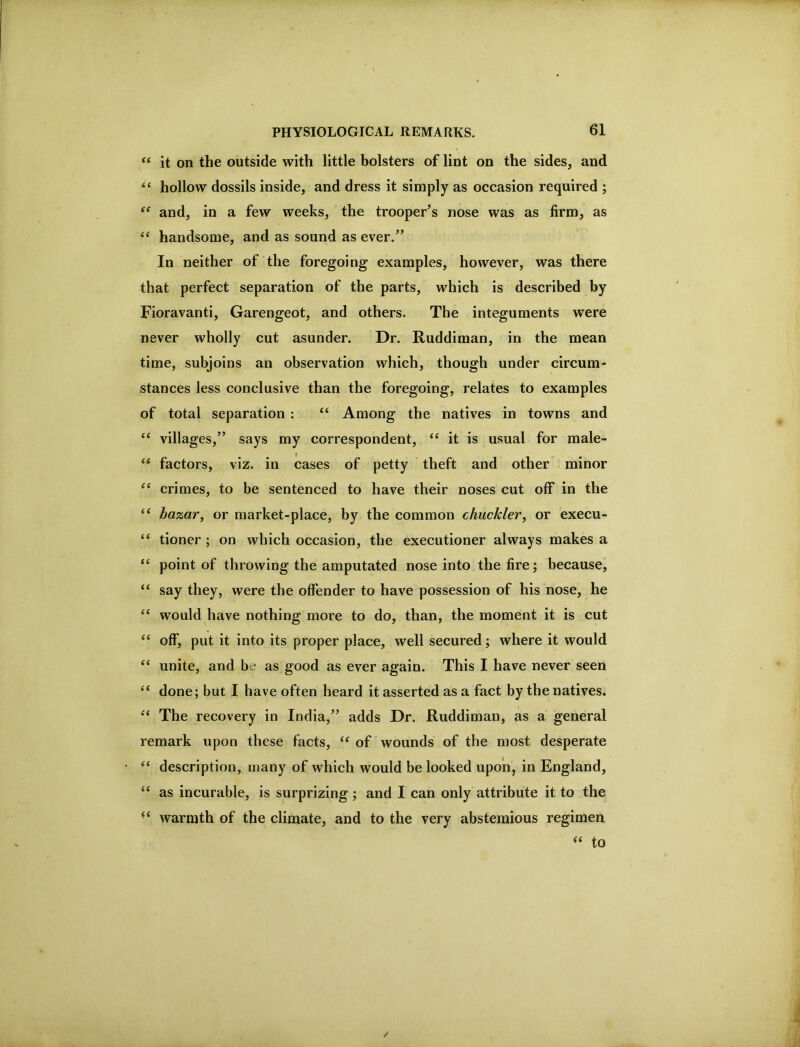 PHYSIOLOGICAL REMARKS. 61 “ it on the outside with little bolsters of lint on the sides, and hollow dossils inside, and dress it simply as occasion required ; and, in a few weeks, the trooper’s nose was as firm, as handsome, and as sound as ever.” In neither of the foregoing examples, however, was there that perfect separation of the parts, which is described by Fioravanti, Garengeot, and others. The integuments were never wholly cut asunder. Dr. Ruddiman, in the mean time, subjoins an observation which, though under circum- stances less conclusive than the foregoing, relates to examples of total separation : “ Among the natives in towns and “ villages,” says my correspondent, it is usual for male- “ factors, viz. in cases of petty theft and other minor “ crimes, to be sentenced to have their noses cut off in the bazar, or market-place, by the common chuckler, or execu- tioner ; on which occasion, the executioner always makes a “ point of throwing the amputated nose into the fire; because, “ say they, were the offender to have possession of his nose, he would have nothing more to do, than, the moment it is cut off, put it into its proper place, well secured; where it would “ unite, and be as good as ever again. This I have never seen “ done; but I have often heard it asserted as a fact by the natives. The recovery in India,” adds Dr. Ruddiman, as a general remark upon these facts, of wounds of the most desperate ■ ‘ description, many of which would be looked upon, in England, as incurable, is surprizing ; and I can only attribute it to the warmth of the climate, and to the very abstemious regimen to /