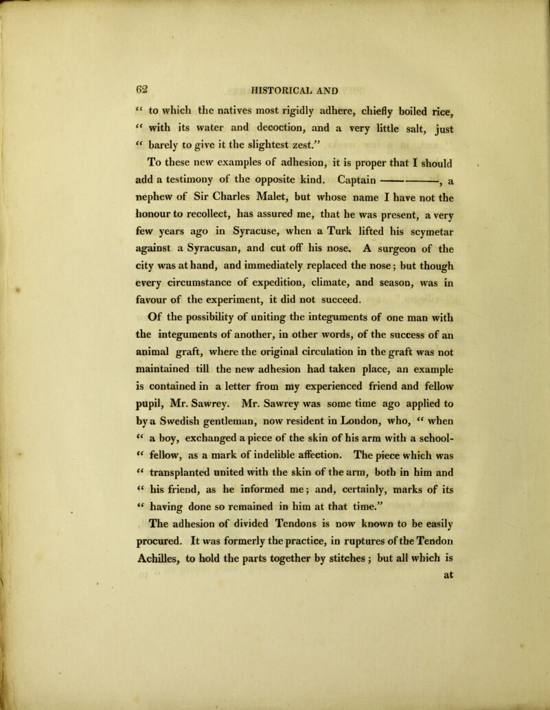 to which the natives most rigidly adhere, chiefly boiled rice, “ with its water and decoction, and a very little salt, just “ barely to give it the slightest zest/’ To these new examples of adhesion, it is proper that I should add a testimony of the opposite kind. Captain , a nephew of Sir Charles Malet, but whose name I have not the honour to recollect, has assured me, that he was present, a very few years ago in Syracuse, when a Turk lifted his scymetar against a Syracusan, and cut off his nose» A surgeon of the city was at hand, and immediately replaced the nose; but though every circumstance of expedition, climate, and season, was in favour of the experiment, it did not succeed. Of the possibility of uniting the integuments of one man with the integuments of another, in other words, of the success of an animal graft, where the original circulation in the graft was not maintained till the new adhesion had taken place, an example is contained in a letter from my experienced friend and fellow pupil, Mr. Sawrey. Mr. Sawrey was some time ago applied to by a Swedish gentleman, now resident in London, who, when “ a boy, exchanged a piece of the skin of his arm with a school- “ fellow, as a mark of indelible affection. The piece which was ‘‘ transplanted united with the skin of the arm, both in him and “ his friend, as he informed me; and, certainly, marks of its “ having done so remained in him at that time.” The adhesion of divided Tendons is now known to be easily procured. It was formerly the practice, in ruptures of the Tendon Achilles, to hold the parts together by stitches; hut all which is at