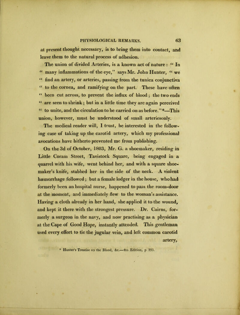 at present thought necessary, is to bring them into contact, and leave them to the natural process of adhesion. The union of divided Arteries, is a known act of nature : In many inflammations of the eye,” says Mr. John Hunter, “ we “ find an artery, or arteries, passing from the tunica conjunctiva to the cornea, and ramifying on the part. These have often “ been cut across, to prevent the influx of blood; the two ends “ are seen to shrink; but in a little time they are again perceived “ to unite, and the circulation to be carried on as before.”*—This union, however, must be understood of small arteriesonly. The medical reader will, I trust, be interested in the follow- ing case of taking up the carotid artery, which my professional avocations have hitherto prevented me from publishing. » On the 3d of October, 1803, Mr. G. a shoemaker, residing in Little Coram Street, Tavistock Square, being engaged in a quarrel with his wife, went behind her, and with a square shoe- maker’s knife, stabbed her in the side of the neck. A violent haemorrhage followed; but a female lodger in the house, who had formerly been an hospital nurse, happened to pass the room-door at the moment, and immediately flew to the woman’s assistance. Having a cloth already in her hand, she applied it to the wound, and kept it there with the strongest pressure. Hr. Cairns, for- merly a surgeon in the navy, and now practising as a physician at the Cape of Good Hope, instantly attended. This gentleman used every effort to tie the jugular vein, and left common carotid artery, * Hunter’s Treatise on the Blood, &c.—4to. Edition, p, 193.