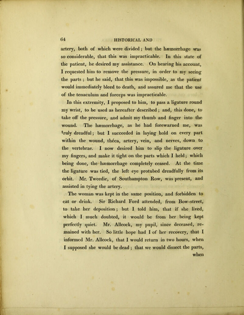 artery, both of which were divided; but the haemorrhage was so considerable, that this was impracticable. In this state of the patient, he desired my assistance. On hearing his account, I requested him to remove the pressure, in order to my seeing the parts ; but he said, that this was impossible, as the patient would immediately bleed to death, and assured me that the use of the tenaculum and forceps was impracticable. In this extremity, I proposed to him, to pass a ligature round my wrist, to be used as hereafter described ; and, this done, to take off the pressure, and admit my thumb and finger into the wound. -The haemorrhage, as he had forewarned me, was truly dreadful; but I succeeded in laying hold on every part within the wound, theca, artery, vein, and nerves, down to the vertebrae. I now desired him to slip the ligature over my fingers, and make it tight on the parts which I held; which being done, the * haemorrhage completely ceased. At the time the ligature was tied, the left eye protubed dreadfully from its orbit. Mr. Tweedie, of Southampton Row, was present, and assisted in tying the artery. The woman was kept in the same position, and forbidden to eat or drink. Sir Richard Ford attended, from Bow-street, to take her deposition; but I told him, that if she lived, which I much doubted, it would be from her being kept perfectly quiet. Mr. Allcock, my pupil, since deceased, re- mained with her. So little hope had I of her recovery, that I informed Mr. Allcock, that I would return in two hours, when I supposed she would be dead ; that we would dissect the parts, when