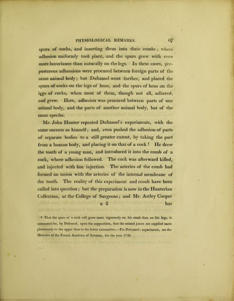 spurs of cocks, and inserting them into their combs ; where adhesion uniformly took place, and the spurs grew with even more luxuriance than naturally on the legs. In these cases, pre- posterous adhessions were procured between foreign parts of the same animal body; but Duhamel went further, and placed the spurs of cocks on the legs of hens, and the spurs of hens on the legs of cocks, when most of them, though not all, adhered, and grew. Here, adhesion was procured between parts of one animal body, and the parts of another animal body, but of the same species. Mr. John Hunter repeated Duhamel’s experiments, with the same success as himself; and, even pushed the adhesion of parts of separate bodies to a still greater extent, by taking the part from a human body, and placing it on that of a cock ! He drew the tooth of a young man, and introduced it into the comb of a cock, where adhesion followed. The cock was afterward killed, and injected with fine injection. The arteries of the comb had formed an union with the arteries of the internal membrane of the tooth. The reality of this experiment and result have been called into question ; but the preparation is now in the Hunterian Collection, at the College of Surgeons; and Mr. Astley Cooper K 2 has ^ That the spurs of a cock will grow more vigorously on his comb than on his legs, is accounted for, by Duhamel, upon the supposition, that the animal juices are supplied more plenteously to the upper than to the lower extremities.—For Duhamel’s experiments, see the Memoirs of the French Academy of Sciences, for the year 1746.