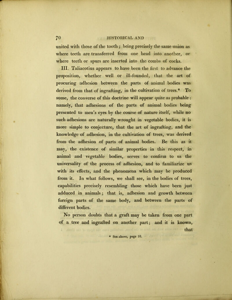 united with those of the tooth ; being precisely the same union as where teeth are transferred from one head into another, or where teeth or spurs are inserted into the combs of cocks. III. Taliacotius appears to have been the first to advance the proposition, whether well or ill-founded, that the art of procuring adhesion between the parts of animal bodies was derived from that of ingrafting, in the cultivation of trees.* To some, the converse of this doctrine will appear quite as probable : namely, that adhesions of the parts of animal bodies being presented to men’s eyes by the course of nature itself, while no such adhesions are naturally wrought in vegetable bodies, it is more simple to conjecture, that the art of ingrafting, and the knowledge of adhesion, in the cultivation of trees, was derived from the adhesion of parts of animal bodies. Be this as it may, the existence of similar properties in this respect, in animal and vegetable bodies, serves to confirm to us the universality of the process of adhesion, and to familiarize us with its effects, and the phenomena which may be produced from it. In what follows, we shall see, in the bodies of trees, capabilities precisely resembling those which have been just adduced in animals ; that is, adhesion and growth between foreign parts of the same body, and between the parts of different bodies. No person doubts that a graft may be taken from one part of a tree and ingrafted on another part; and it is known, that * See abovcj page 10.